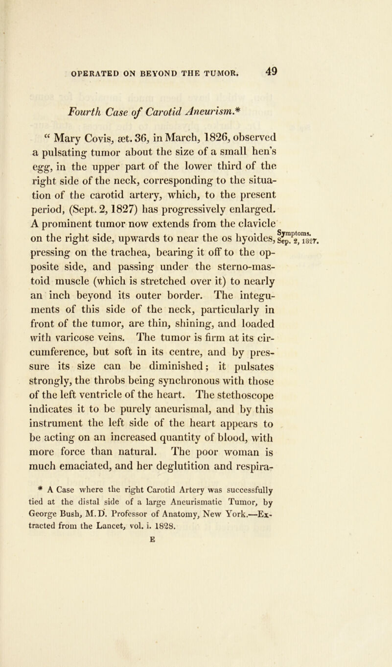 Fourth Case of Carotid Aneurism “ Mary Covis, aet. 36, in March, 1826, observed a pulsating' tumor about the size of a small hen’s egg, in the upper part of the lower third of the right side of the neck, corresponding to the situa- tion of the carotid artery, which, to the present period, (Sept. 2,1827) has progressively enlarged. A prominent tumor now extends from the clavicle on the right side, upwards to near the os hyoides, se^^TsV. pressing on the trachea, bearing it off to the op- posite side, and passing under the sterno-mas- toid muscle (which is stretched over it) to nearly an inch beyond its outer border. The integu- ments of this side of the neck, particularly in front of the tumor, are thin, shining, and loaded with varicose veins. The tumor is firm at its cir- cumference, but soft in its centre, and by pres- sure its size can be diminished; it pulsates strongly, the throbs being synchronous with those of the left ventricle of the heart. The stethoscope indicates it to be purely aneurismal, and by this instrument the left side of the heart appears to be acting on an increased quantity of blood, with more force than natural. The poor woman is much emaciated, and her deglutition and respira- * A Case where the right Carotid Artery was successfully tied at the distal side of a large Aneurismatic Tumor, by George Bush, M.D. Professor of Anatomy, New York.—Ex- tracted from the Lancet, vol. i. 1828. E