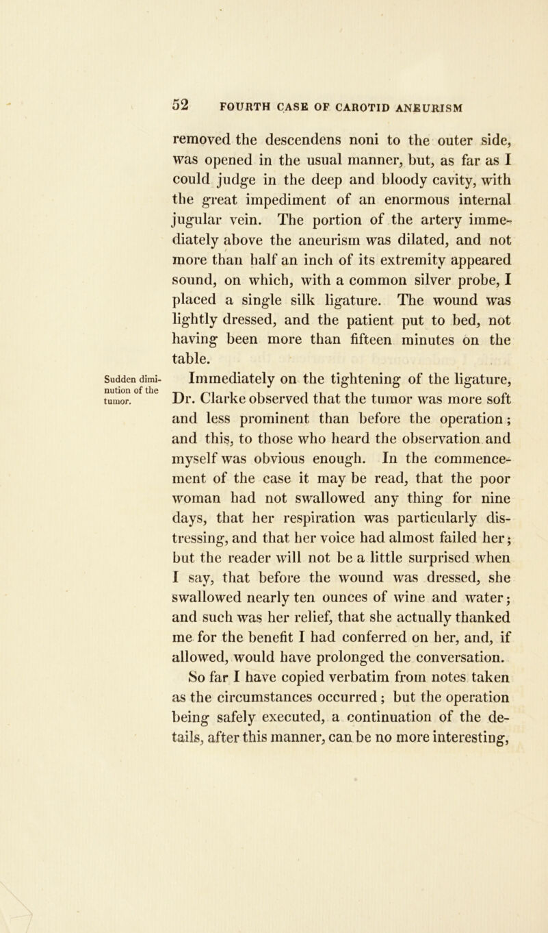 Sudden dimi- nution of the tumor. removed the descendens noni to the outer side, was opened in the usual manner, but, as far as I could judge in the deep and bloody cavity, with the great impediment of an enormous internal jugular vein. The portion of the artery imme- diately above the aneurism was dilated, and not more than half an inch of its extremity appeared sound, on which, with a common silver probe, I placed a single silk ligature. The wound was lightly dressed, and the patient put to bed, not having been more than fifteen minutes on the table. Immediately on the tightening of the ligature, Dr. Clarke observed that the tumor was more soft and less prominent than before the operation; and this, to those who heard the observation and myself was obvious enough. In the commence- ment of the case it may be read, that the poor woman had not swallowed any thing for nine days, that her respiration was particularly dis- tressing, and that her voice had almost failed her; but the reader will not be a little surprised when I sav, that before the wound was dressed, she swallowed nearly ten ounces of wine and water; and such was her relief, that she actually thanked me for the benefit I had conferred on her, and, if allowed, would have prolonged the conversation. So far I have copied verbatim from notes taken as the circumstances occurred; but the operation being safely executed, a continuation of the de- tails, after this manner, can be no more interesting,