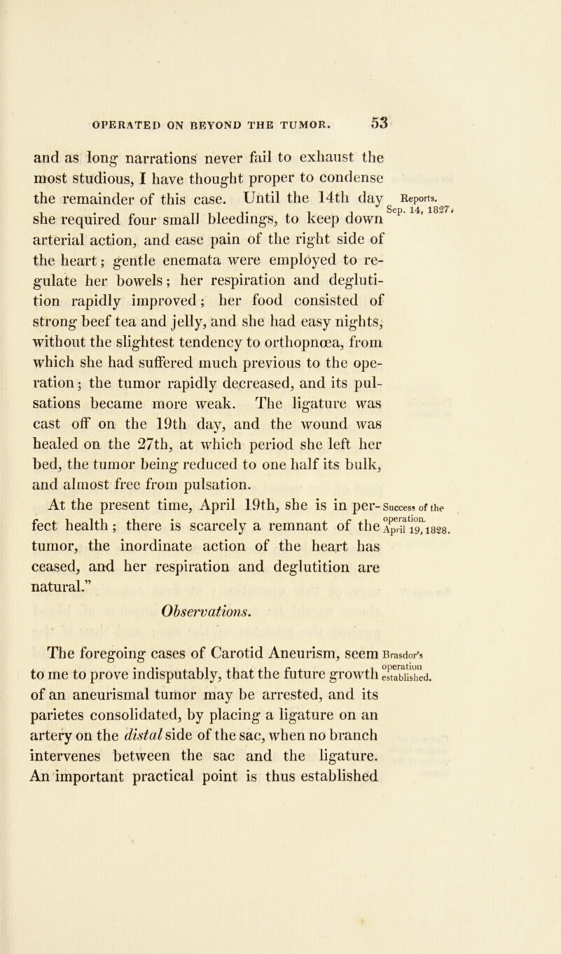 and as long narrations never fail to exhaust the most studious, I have thought proper to condense the remainder of this case. Until the 14th day Reports, she required four small bleedings, to keep down Stp’14,1827< arterial action, and ease pain of the right side of the heart; gentle enemata were employed to re- gulate her bowels; her respiration and degluti- tion rapidly improved; her food consisted of strong beef tea and jelly, and she had easy nights, without the slightest tendency to orthopncea, from which she had suffered much previous to the ope- ration ; the tumor rapidly decreased, and its pul- sations became more weak. The ligature was cast off on the 19th dav, and the wound was healed on the 27th, at which period she left her bed, the tumor being reduced to one half its bulk, and almost free from pulsation. At the present time, April 19th, she is in per- Success of the feet health; there is scarcely a remnant of the^,^19,1828. tumor, the inordinate action of the heart has ceased, and her respiration and deglutition are natural.” Observations. The foregoing cases of Carotid Aneurism, seem Brasdor’s to me to prove indisputably, that the future growth established, of an aneurismal tumor may be arrested, and its parietes consolidated, by placing a ligature on an artery on the distal side of the sac, when no branch intervenes between the sac and the ligature. An important practical point is thus established