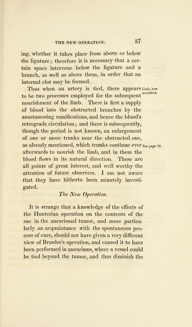 ing, whether it takes place from above or below the ligature; therefore it is necessary that a cer- tain space intervene below the ligature and a branch, as well as above them, in order that an internal clot may be formed. Thus when an artery is tied, there appears Limb,how to be two processes employed for the subsequentnoun!> c * nourishment of the limb. There is first a supply of blood into the obstructed branches by the anastamosing ramifications, and hence the blood’s retrograde circulation; and there is subsequently, though the period is not known, an enlargement of one or more trunks near the obstructed one, as already mentioned, which trunks continue ever see page 12. afterwards to nourish the limb, and in them the blood flows in its natural direction. These are all points of great interest, and well worthy the attention of future observers. I am not aware that they have hitherto been minutely investi- gated. The New Operation. It is strange that a knowledge of the effects of the Hunterian operation on the contents of the sac in the aneurismal tumor, and more particu- larly an acquaintance with the spontaneous pro- cess of cure, should not have given a very different view of Brasdor’s operation, and caused it to have been performed in aneurisms, where a vessel could be tied beyond the tumor, and thus diminish the