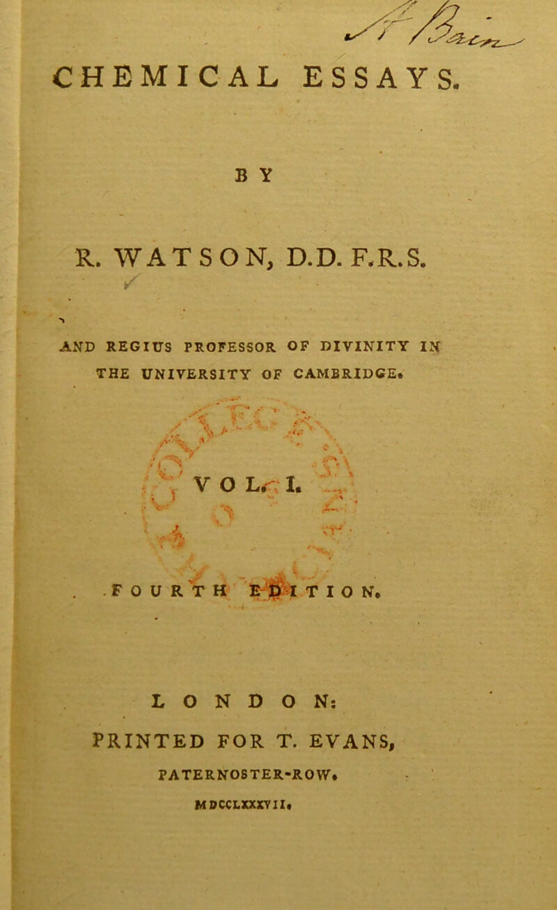 CHEMICAL ESSAYS B Y R. WATSON, D.D. RR.S. / AND REGIUS PROFESSOR OF DIVINITY IN THE UNIVERSITY OF CAMBRIDGE. I'-’* i —^ .1 N \ / V O Lr I. 1, ' \ i ^ ** .• e* •.*> : VT- F O U R T H I T ION. LONDON; PRINTED FOR T. EVANS, PATERNOSTER-ROW. MDCCLXXXTII.