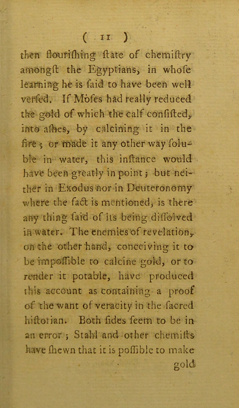 ( ” ) th^n floufifliing ftate of chemiftry ainongfl: the Egyptians, in whofe learning he is faid to have been well venfed. If Mofes had really reduced the gold of which the calf confiftedy into afbeS, by calcining it in the fire ^ or ff>ade it any other way folu- ble in water, this inftance would have been greatly in point j but nei- ther in Exodus nor in Deuteronomy where the fa6t is mentioned, is there any thing faid of its being dilfolvcd in water. The enemies of revelatinny on the other'hand, conceiving it to be impoffible to calcine gold, or to render it potable, have produced this account as containing a proof of the want of veracity in the facred hiftotian. Both fides feem to be in an error ; Stahl and other chemiifs have fhcwn that it is poffible to make gold