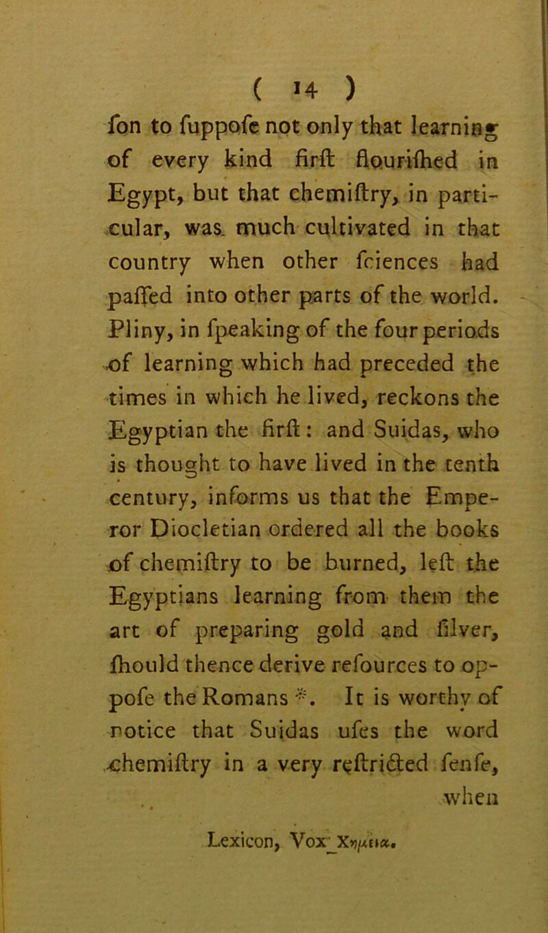 Ton to fuppofc not only that learning of every kind firft fiouriihed in Egypt, but that ehemiftry, in parti- cular, was. much cultivated in that country when other fciences had paffed into other parts of the world. Pliny, in fpeaking of the four periods of learning which had preceded the times in which he lived, reckons the Egyptian the firft: and Suidas, who is thought to have lived in the tenth century, informs us that the Empe- ror Diocletian ordered all the books of ehemiftry to be burned, left the Egyptians learning from them the art of preparing gold and filver, ftiould thence derive refources to op- pofe the Romans It is worthy of notice that Suidas ufes the word -ehemiftry in a very reftridled fenfe, when * Lexicon, Vox'