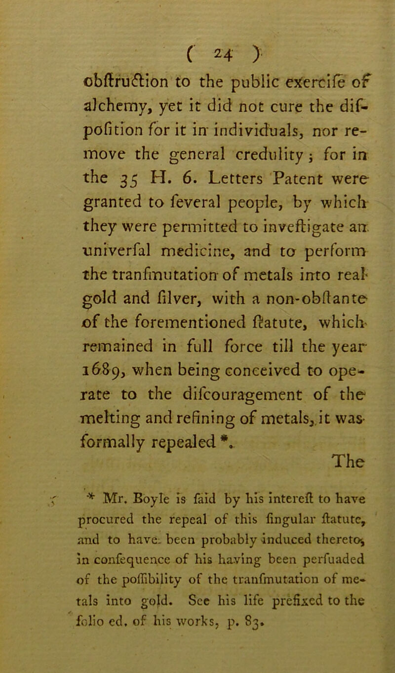 obftru(?tion to the public ejtercife of alchemy, yet it did not cure the dif- pofition for it in' individuals, nor re- move the general credulity; for in the 35 H. 6. Letters Patent were granted to feveral people, by which they were pen'nitted to inveftigate arr. univerfal medicine, and to perform the tranfmutation- of metals into real* gold and filver, with a non-obftante of the forementioned ftatute, which* remained in full force till the year 1689, when being conceived to ope- rate to the difcouragement of the melting and refining of metals,.it was- formally repealed The * Mr. Boyle is fald by bis intereft to have procured the repeal of this lingular llatutc, and to have, been probably induced theretc^, in confequence of his having been perfuaded of the poffibility of the tranfmutation of me- tals into gold. See his life prefixed to the folio ed. of his works, p. 83.