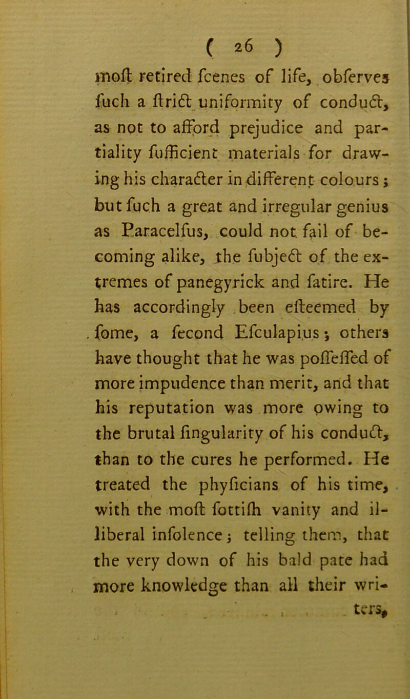 mofl retired fcenes of life, obferves fuch a drift uniformity of conduft, as not to afford prejudice and par- tiality fufficient materials for draw- ing his charafter indifferent colours; but fuch a great and irregular genius as P.aracelfus, could not fail of be- coming alike, the fubjeft of the ex- tremes of panegyrick and fatire. He has accordingly been efleemed by fome, a fecond Efculapius *, others have thought that he was poffeffed of more impudence than merit, and that his reputation was more owing to the brutal fingularity of his conduft, than to the cures he performed. He treated the phyficians of his time, with the mofl fottifh vanity and il- liberal infolence 3 telling them, that the very down of his bald pate had more knowledge than ail their wri- . . , ters.