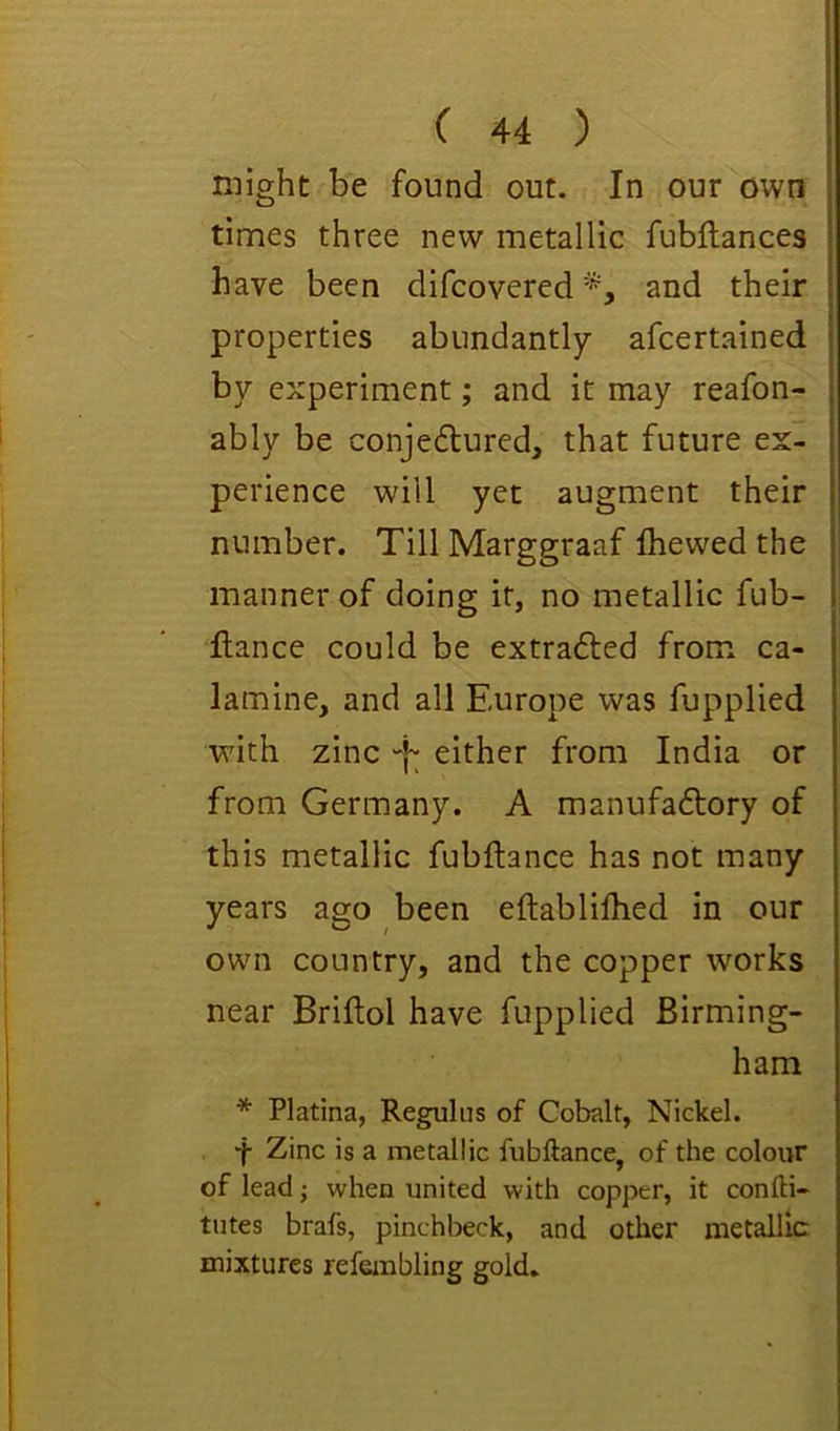might be found out. In our own times three new metallic fubftances have been difcovered and their properties abundantly afcertained by experiment; and it may reafon- ably be conje6lured, that future ex- perience will yet augment their number. Till Marggraaf Ihewed the manner of doing it, no metallic fub- ftance could be extrafted from ca- lamine, and all Europe was fupplied with zinc “j- either from India or from Germany. A manufa£l:ory of this metallic fubflance has not many years ago been eftablilhed in our own country, and the copper works near Briftol have fupplied Birming- ham * Platina, Reguliis of Cobalt, Nickel. ■f Zinc is a metallic fubftance, of the colour of lead; when united with copper, it confti- tutes brafs, pinchbeck, and other metallic mixtures refembling gold.