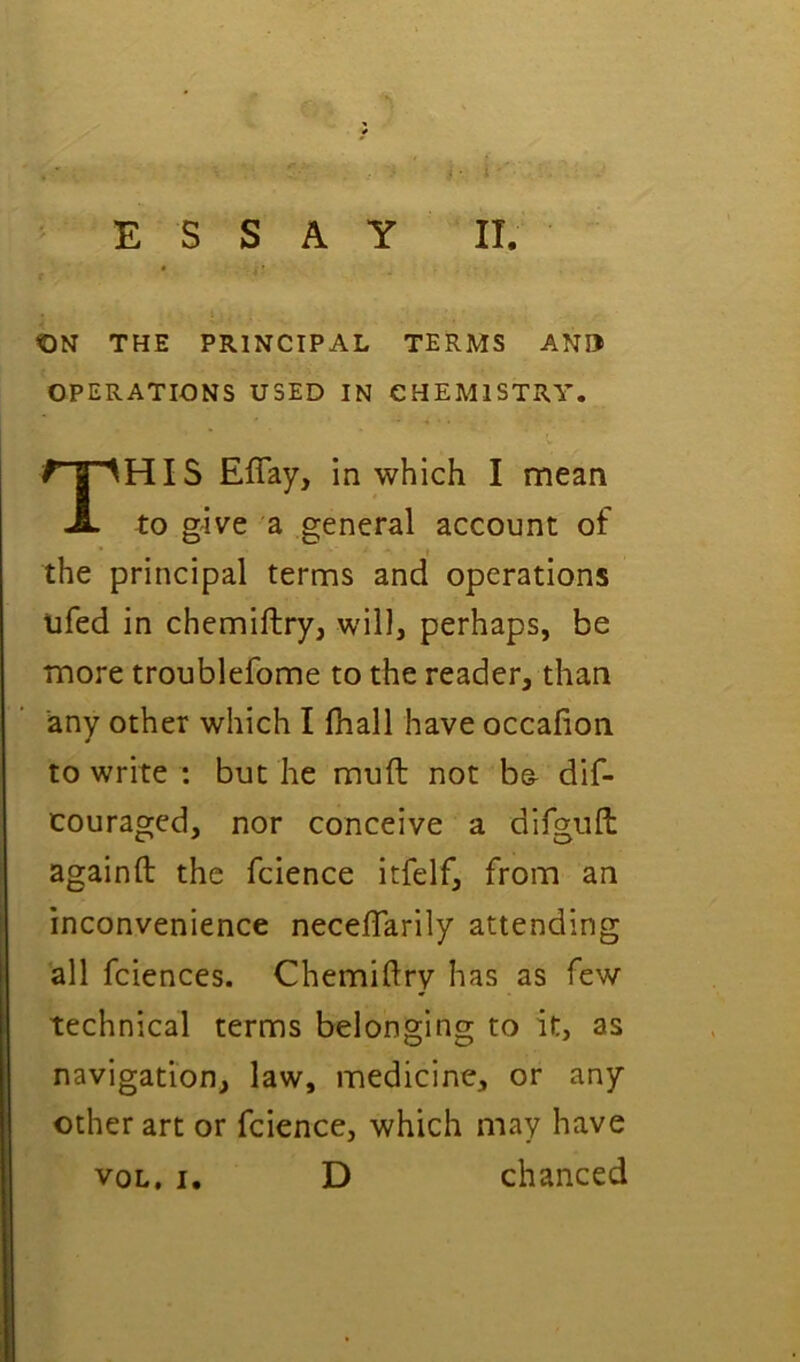 ON THE PRINCIPAL TERMS ANI> OPERATIONS USED IN CHEMISTRY. This Eflay, in which I mean to give a general account of the principal terms and operations ufed in chemiftry, will, perhaps, be more troublefome to the reader, than any other which I fhall have occafion to write ; but he muft not b& dif- couraged, nor conceive a difguft againft the fcience itfelf, from an inconvenience necelTarily attending all fciences. Chemiftry has as few technical terms belonging to it, as navigation, law, medicine, or any other art or fcience, which may have VOL, I, D chanced