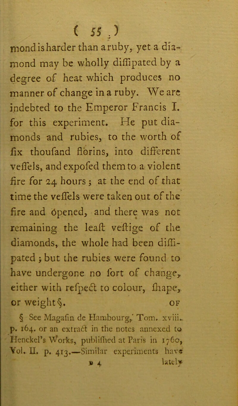 ( ss,) mond is harder than a ruby, yet a dia- mond may be wholly diffipated by a degree of heat which produces no manner of change in a ruby. We are indebted to the Emperor Francis I. for this experiment. He put dia- monds and rubies, to the worth of fix thoufand fibrins, into different veffels, and expofed them to a violent fire for 24 hours; at the end of that time the veffels were taken out of the fire and bpened, and there was not remaining the leafl veflige of the diamonds, the whole had been difii- pated ;but the rubies were found to have undergone no fort of change, either with refpedl to colour, fliape, or weight^. of § See Magafin de Harabourg,’ Tom, xviii„ p. 164. or an extraft in the notes annexed to Henckel’s Works, publiflted at Paris in 1760, Yol, II. p. 413.—Similar experiments have