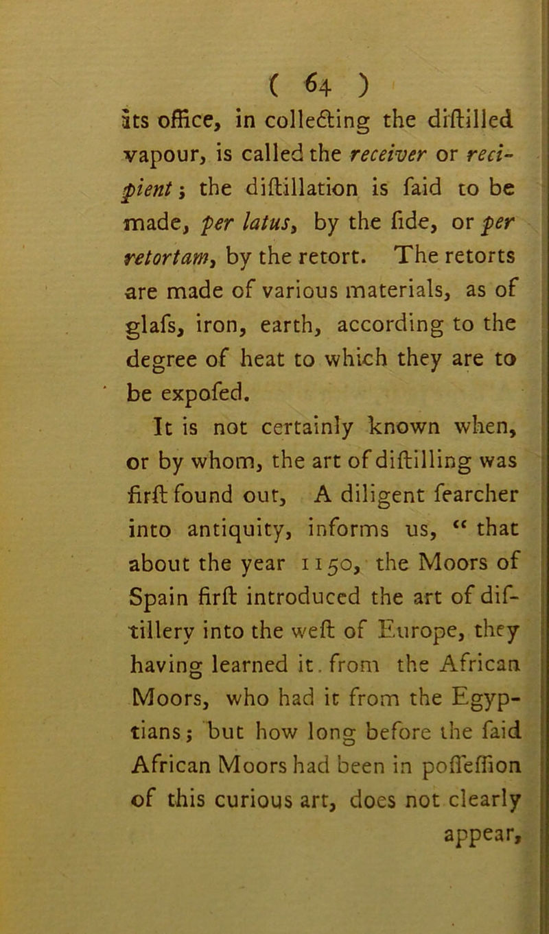 ats office, in collefting the diftilled vapour, is called the receiver or red- pient i the diftillation is faid to be made, per latuSy by the fide, or per retortam, by the retort. The retorts are made of various materials, as of glafs, iron, earth, according to the degree of heat to which they are to be expofed. It is not certainly known when, or by whom, the art of diftilling was firft found our, A diligent fearcher into antiquity, informs us, ‘‘ that about the year 1150, the Moors of Spain firft introduced the art of dif- tillery into the weft of Europe, they having learned it. from the African Moors, who had it from the Egyp- tians; but how long before the faid African Moors had been in pofleffion of this curious art, does not clearly appear.