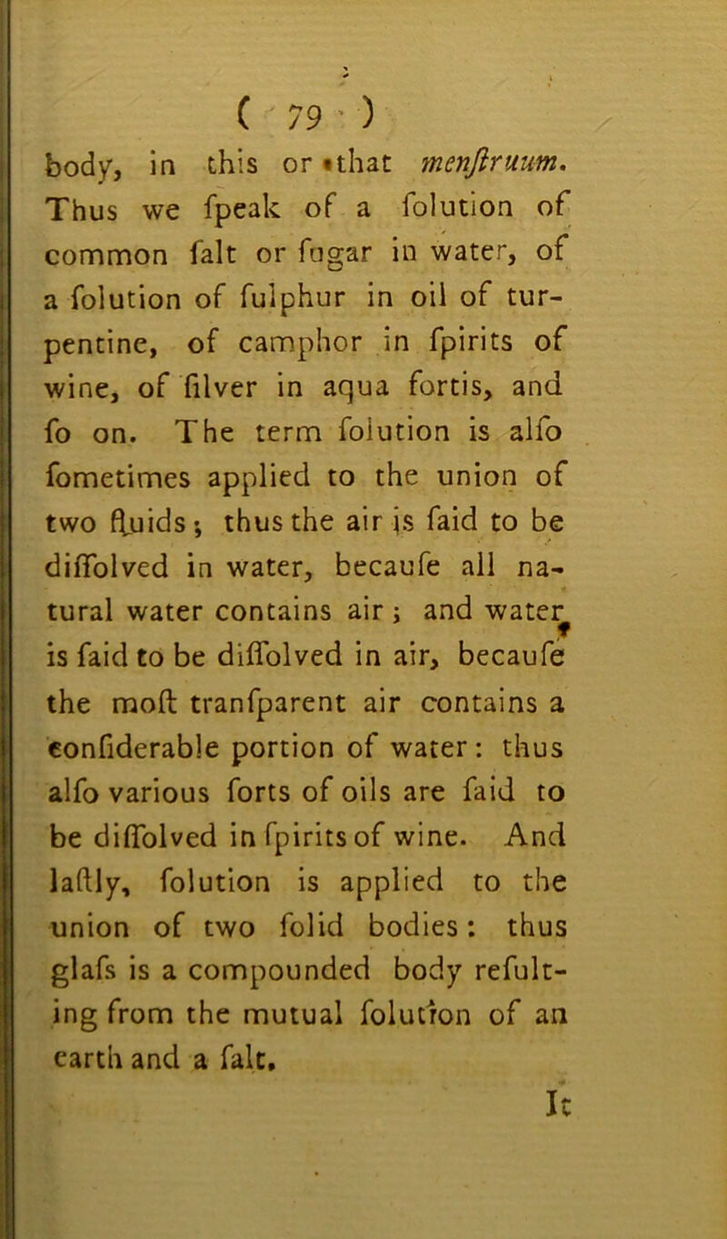 body, in this or *that menftruum. Thus we fpeak of a folution of common fait or fogar in water, of a folution of fulphur in oil of tur- pentine, of camphor in fpirits of wine, of filver in aqua fortis, and fo on. The term folution is alfo fometimes applied to the union of two fluids', thus the air is faid to be diffolved in water, becaufe ail na- tural water contains air ; and watery is faid to be diffolved in air, becaufe the moft tranfparent air contains a confiderable portion of water: thus alfo various forts of oils are faid to be diffolved in fpirits of wine. And laftly, folution is applied to the union of two folid bodies: thus glafs is a compounded body refult- ing from the mutual folutron of an earth and a falc. It