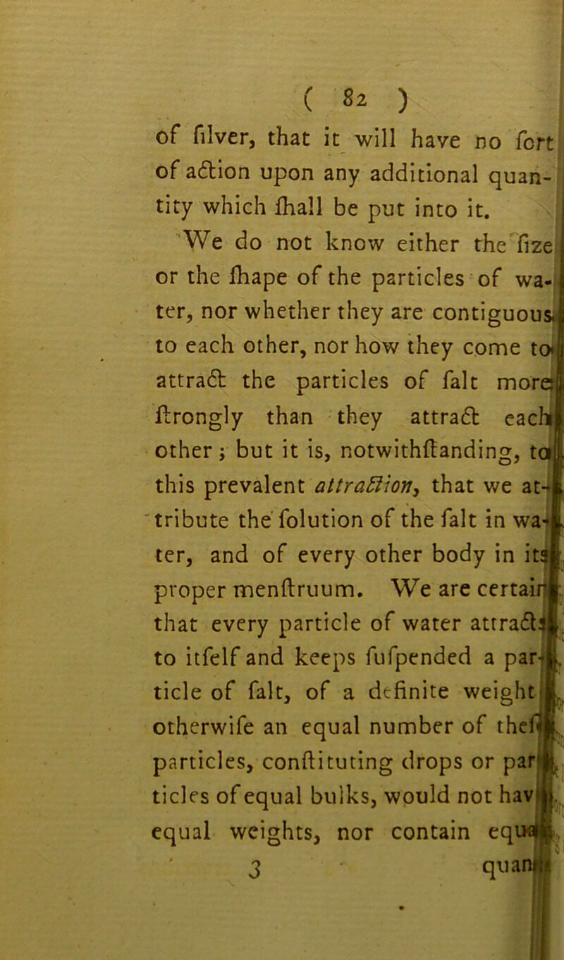 of filver, that it will have no fort of aftlon upon any additional quan- tity which fhall be put into it. 'We do not know either the fize or the lhape of the particles of wa- ter, nor whether they are contiguousa to each other, nor how they come to* attrad the particles of fait mor flrongly than they attrad cac other; but it is, notwithftanding, tot, this prevalent attra£iion, that we at-* 'tribute the'folution of the fait in wa4 ter, and of every other body in it$ proper menftruum. We are certai that every particle of water attradi to itfelf and keeps fufpended a par| tide of fait, of a definite weight otherwife an equal number of the particles, conftituting drops or par tides of equal bulks, would not hav equal weights, nor contain eq 3 qua