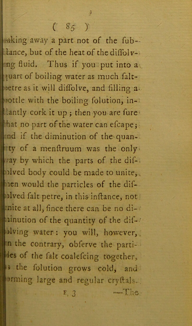 C ^5 )■ •faking away a part not of the fub- .lance, but of the heat of thediflblv-- rng fluid. Thus if you '.put into a :}uart of boiling water as much falt- •jetre as it will dilTolve, and filling a- 'jottle with the boiling folution, in-* L’.antly cork it up j then you are fure- hhat no part of the water can efcapej- rnd if the diminution of the quan- r'ty of a menftruum was the only* i/ay by which the parts of the dif-. plved body could be made to unitCj, r.ien would the particles of the dif- ')lved fait petre, in this infliance, not ' mite at all, fince there can be no di-: • linution of the quantity of the dif- ' i.)lving water: you will, however,, m the contrary, obferve the parti- 4es of the fait coalefcing together, J the folution grows cold, and arming large and regular cryftals.. F. 3 —The