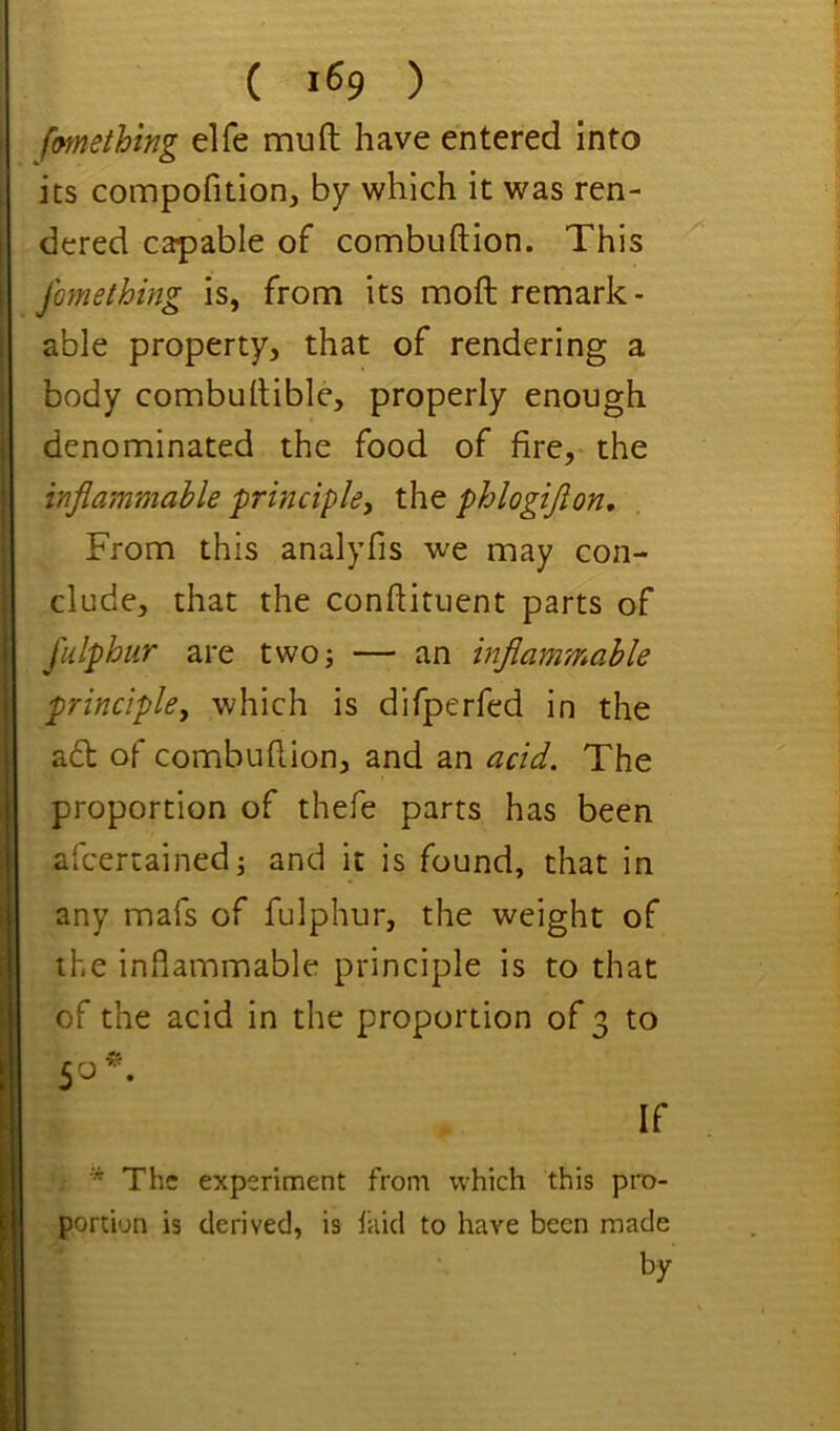 ( >^9 ) fmething elfe mu ft have entered into its compofition, by which it was ren- dered capable of combuftion. This jhnething is, from its moft remark- able property, that of rendering a body combuftible, properly enough denominated the food of fire, the inflammable 'principle^ the phlogiflon. From this analyfis we may con- clude, that the conftituent parts of fulphur are two; — an inflammable principle, which is difperfed in the ad of combuftion, and an acid. The proportion of thefe parts has been afcertained; and it is found, that in any mafs of fulphur, the weight of the inflammable principle is to that of the acid in the proportion of 3 to 50 ^ If The experiment from which this pro- portion is derived, is laid to have been made by