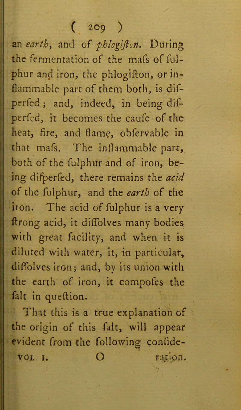 an earthy and of fhlogifion. During the fermentation of the mafs of ful- phur and iron, the phlogiflon, or in- flammable part of them both, is dlf- perfed; and, indeed, in being dif- perfed, it becomes the caufe of the heat, fire, and flame, obfervable in that mafs. The inflammable part, both of the fulphur and of iron, be- ing difperfed, there remains the add of the fulphur, and the earth of the iron. The acid of fulphur is a very flrong acid, it difTolves many bodies with great facility, and when it is diluted with water, it, in particular, diflblves iron; and, by its union with the earth of iron, it compofes the fait in queftion. That this is a true explanation of the origin of this fait, will appear evident from the following confide- VOL I. O ratJpn.