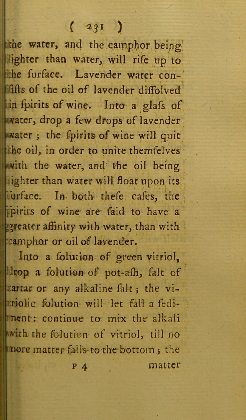 ( ) :ithe water, and the camphor beipg, i lighter than water, will rife up to : ::he furfacc. Lavender water con-' ’ ’ ’’ i ififts of the oil of lavender dilTolved ;in fpirits of wine. Into a glafs of i^Afater, drop a few drops of lavender : ».«ater ; the fpirits of wine will ^uic i! j;he oil, in order to unite themfelves jfcivith the water, and the oil being [| i ighter than water will float upon its ijiurface. In both thefe cafes, the \ fpirits of wine are fald to have a i j^reater affinity with water, than with j ramphor or oil of lavender. Into a Iblurion of green vitriol, ! ^rop a folution of pot-afh, fait of rarcar or any alkaline fait; the vi- rriol'ic folution will let fall a fedi- ^Tjent: continue to mix the alkali ^viih. the folution of vitriol, till no snore matter fa-lls-to the-bottom j the p 4 matter 1