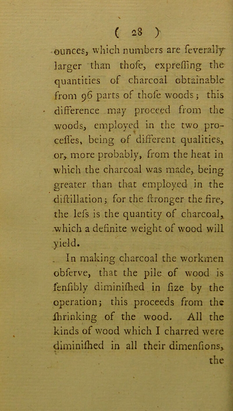 ounces, which numbers are feverally- larger than thofe, expreffing the quantities of charcoal obtainable from 96 parts of thofe woods; this * difference may proceed from the woods, employed in the two pro- ceffes, being of different qualities, or, more probably, from the heat in which the charcoal was made, being greater than that employed in the diftillation i for the frronger the fire, the lefs is the quantity of charcoal, .which a definite weight of wood will yield. . In making charcoal the workmen obferve, that the pile of wood is fenfibly diminifhed in fize by the operation j this proceeds from the Hu'inking of the wood. All the kinds of w^ood which I charred were diminifhed in all their dimenfions,