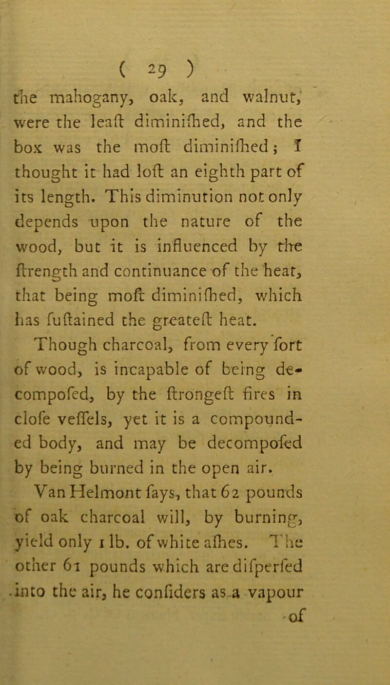 the mahogany, oak, and walnut, w'cre the lead diminifhed, and the box was the moft diminilhed; I thought it had loft an eighth part of its length. This diminution not only depends upon the nature of the w'ood, but it is influenced by the ftrength and continuance of the hear, that being moft diminilhed, which has fuftained the greateft heat. Though charcoal, from every fort of wood, is incapable of being de- compofed, by the ftrongeft fires in clofe veflels, yet it is a compound- ed body, and may be decompofed by being burned in the open air. Van Helmont fays, that 62 pounds of oak charcoal will, by burning, yield only i lb. of white afhes. I'he other 61 pounds which aredifperfed • into the air, he confiders as-a vapour ^of