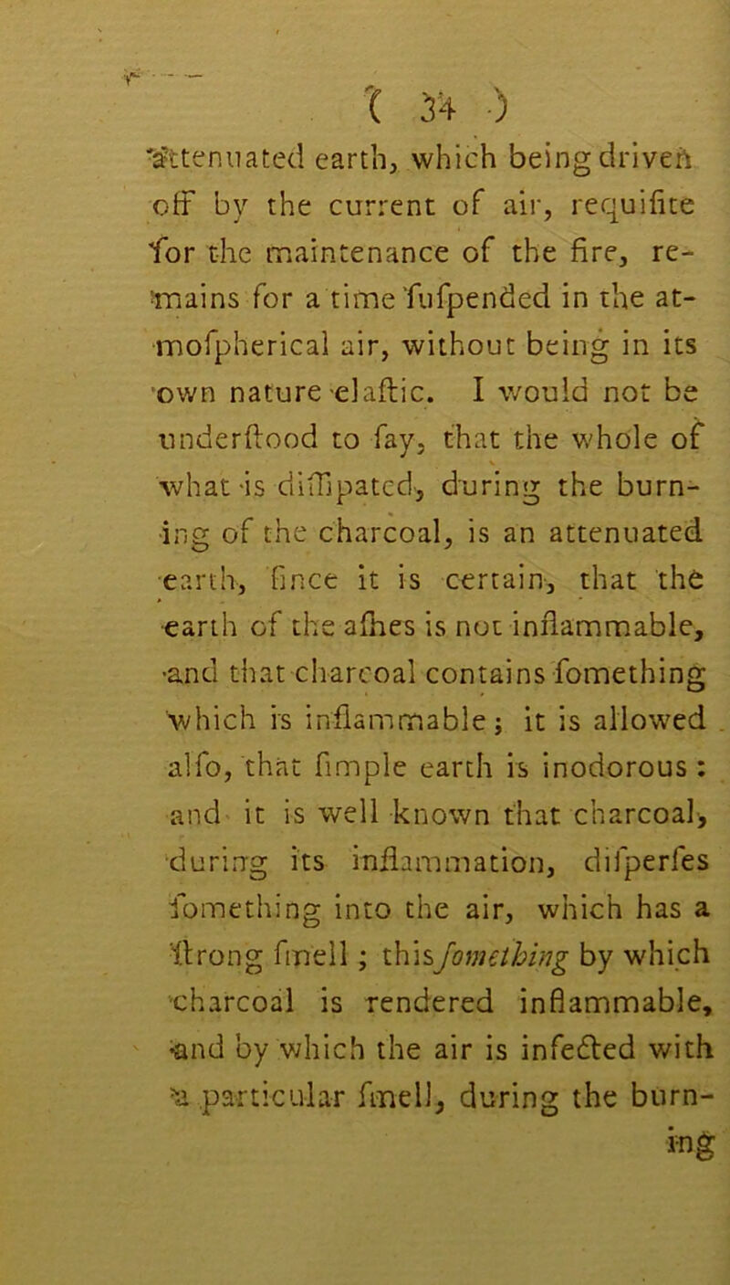 'Attenuated earth, which being driveft off by the current of air, requifite for the maintenance of the fire, re- smains for a time’fiifpended in the at- mofpherical air, without being in its own nature-elaftic. I would not be nnderftood to fay, that the whole of V what-is diffipatcd', during the burn- ing of the charcoal, is an attenuated earth, fince it is certain, that the ■earth of the afiies is not inflammable, •and that charcoal contains fomething which is inflammable; it is allowed alfo, that Ample earth is inodorous : and it is well known that charcoal, ■during its inflammation, difperfes fomething into the air, which has a ffrong fmell; ihisjomething by which ■charcoal is rendered inflammable, •and by vdiich the air is infedfed with particular fmell, during the burn- ing