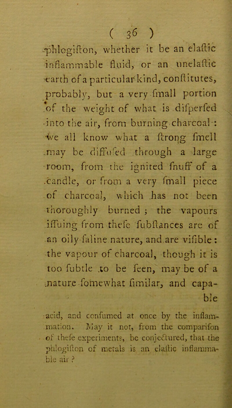 ( s's ) -■phlcgitlon, whether it be an elaftic inflammable fluid, or an imelaftic ■earth of a particular kind, conftitutes, probably, but a very fmall portion of the w'eight of what is difperfed • into the air, from burning charcoal ; •we all know what a ftrong fmell .may be difFufed through a large room, from the ignited fnufF of a .candle, or from a very fmall piece of charcoal, whkh has not been thoroughly burned ; the vapours iiTuing from thefe fubflances are of an oily faline nature, and,are viflble : the vapour of charcoal, though it is too fubtle .to be fcen, may be of a mature fomewhat fimilar, and capa- ble acid, and ccnfnmed at once by the inflam- mation. JNJay it not, fiom the comparifon . of thefe experiments, be conjccftured, that the phIoy;iflon of metals is an elaflic inflamma- bie air ?