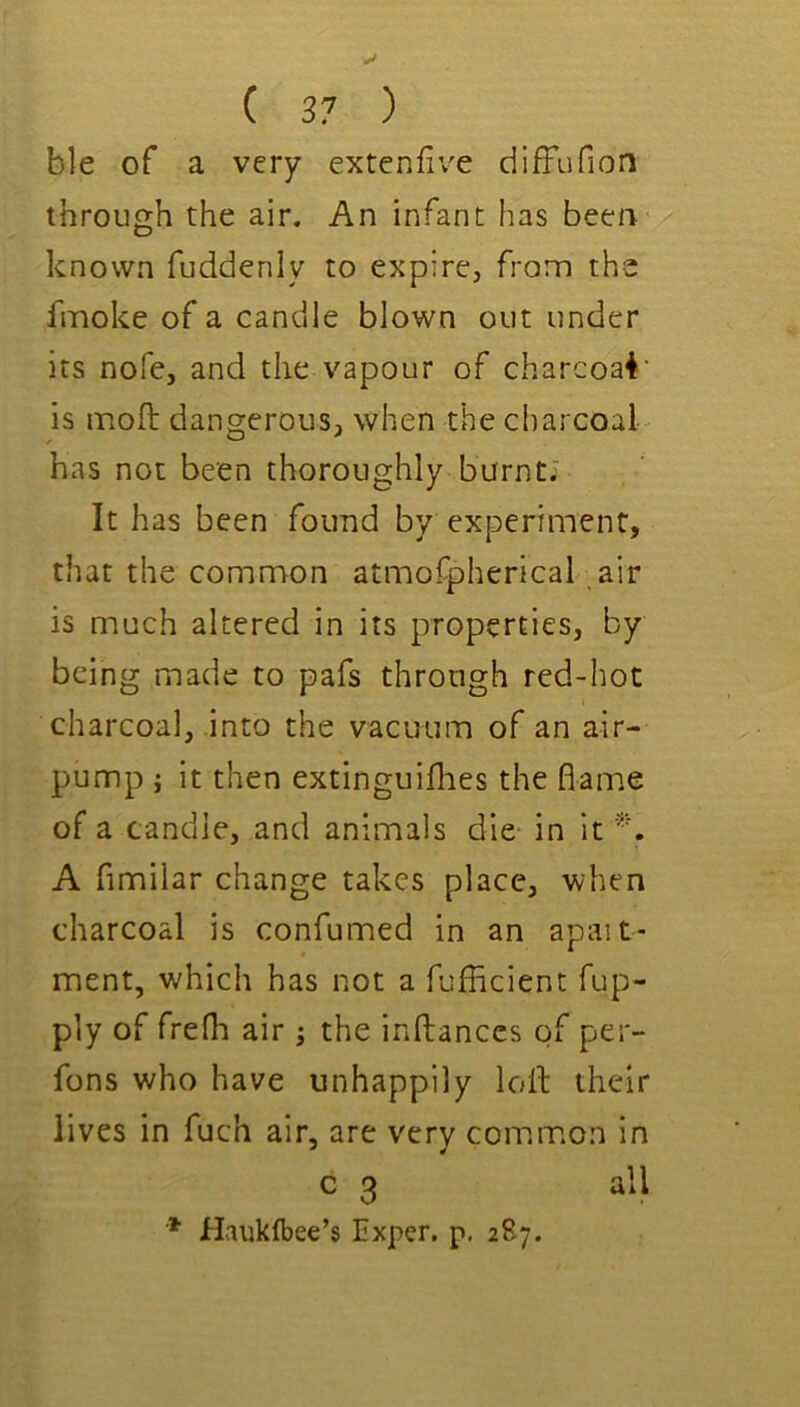 ble of a very extenfiv'e diffufion through the air. An infant has been known fuddenly to expire, from the fmoke of a candle blown out under its nofe, and the vapour of charcoal' is moft dangerous, when the charcoal has not been thoroughly burnt; It has been found by experiment, that the common atmofpherical air is much altered in its properties, by being made to pafs through red-hot charcoal, into the vacuum of an air- pump ; it then extinguiflies the flame of a candle, and animals die in it A fimilar change takes place, when charcoal is confumed in an apait- ment, which has not a fufficient fup- ply of frefh air; the inftanccs of per- fons who have unhappily loll their lives in fuch air, are very common in c 3 all * Haukfbee’s Exper, p. 287.