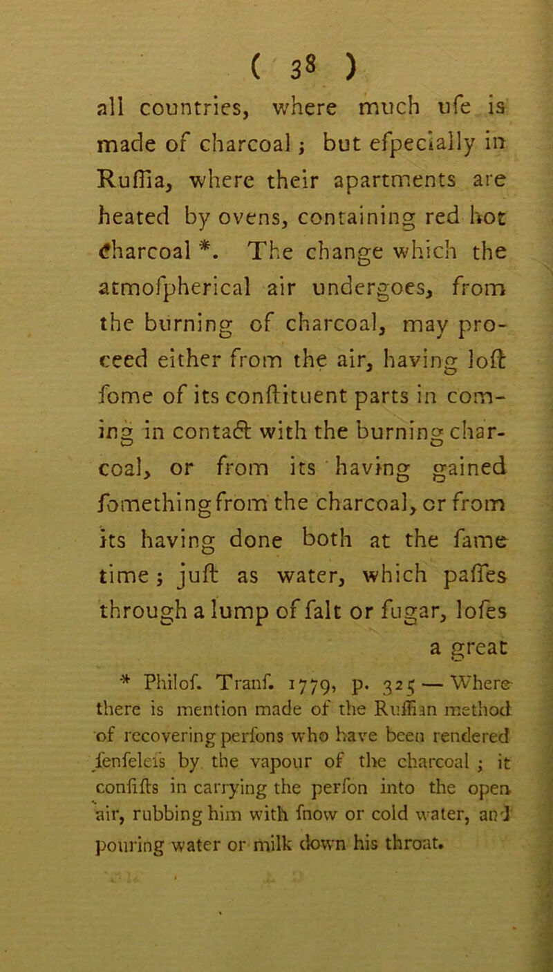 ( 3* ) all countries, where much ufe is made of charcoal; but efpecially in Ruflia, where their apartments are heated by ovens, containing red hot <*harcoal *. The change which the atmofpherical air undergoes, from the burning of charcoal, may pro- ceed either from the air, having loft fome of its conftituent parts in com- ing in contadl: with the burning char- coal, or from its having gained fomethingfrom the charcoal, or from its having done both at the fame time; juft as water, which pafies through a lump of fait or fugar, lofes a great Philof. Tranf. 1779, p. 325 — Where- there is mention made of the Ruffian m.ethod of recovering perfons who have been rendered /enfeleis by the vapour of the charcoal ; it confifts in carrying the perfon into the open air, rubbing him wdth fnow or cold water, and pouring water or milk down his throat.