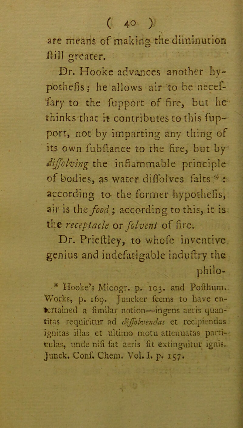 ( 4° ) are means of making the diminution jflill greater. Dr. Hooke advances another hy- pothefis; he allows air to be necef- fary to the fupport of fire, but be- thinks that it contributes to this fup- port, not by imparting any thing of its own fu.bilanee to the fire, but by diJjGlvlng the inflammable principle of bodies, as water diflToives falts * : according to the former hypothefis, air is the food; according to this, it is the receptacle ox folveni of fire. Dr. Priefliey,- to whofe inventive genius and indefatigable induflry the philo- ^ Hooke’s Micogr. p. 103. and Pofthum. Works, p. 169. Juncker feems to have en- tertained a fimilar notion—ingens aeris quan- titas requirimr ad dJjfolveruJas et recipiendas ignitas iilas et ultimo motu attenuatas parti- tulas, imde niii fat aeris fit extiiigviitvir ignis- Junck. Conf. Chem. Vol. I. p. 157.