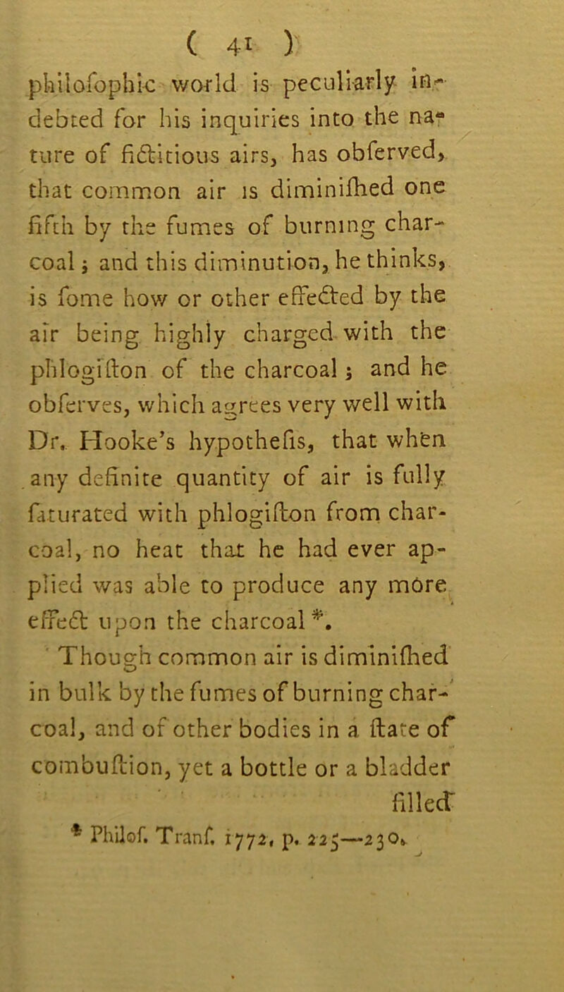 pkilorophk world is peculiarly in'- debted for his inquiries into the na- ture of fiftitious airs, has obferved, that common air is diminifhed one fifth by the fumes of burning char- coal ; and this diminution, he thinks, is fome hov/ or other effected by the air being highly charged with the phlogifton of the charcoal j and he obfcrves, which agrees very well with Dr. Hooke’s hypothefis, that when any definite quantity of air is fully faturated with phlogifton frorri char- coal, no heat that he had ever ap- plied was able to produce any more eftdcft upon the charcoal^. Though common air is diminiflied in bulk by the fumes of burning char-' coal, and of other bodies in a ftate ofi combuftion, yet a bottle or a bladder filled: * Philof. Tranf. 1772, p, 225—230^