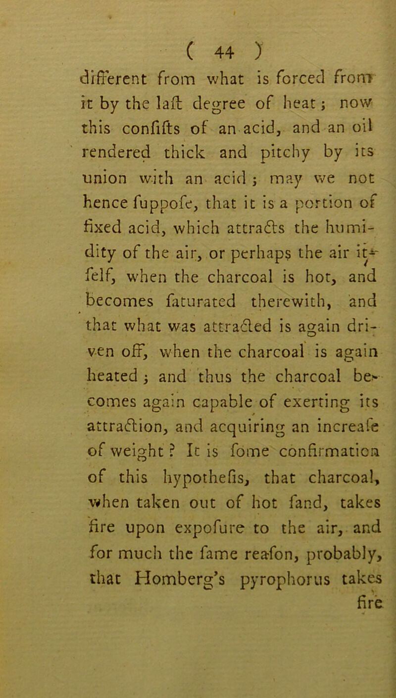 different from what is forced from it by the laff degree of heat; now this confifts of an acid, and an oil rendered thick and pitchy by its union with an acid ; may vve not hence fuppofe, that it is a portion of fixed acid, which attrafts the humi- dity of the air, or perhaps the air it-^ felf, when the charcoal is hot, and becomes faturated therewith, and that what was attraded is again dri- ven off, when the charcoal is again heated 3 and thus the charcoal be> comes again capable of exerting its attradion, and acquiring an increafe of weight ? It is fome confirmation of this hypothefis, that charcoal, when taken out of hot fand, takes fire upon expofure to the air, and for much the fame reafon, probably, that Homberg’s pyrophorus takes