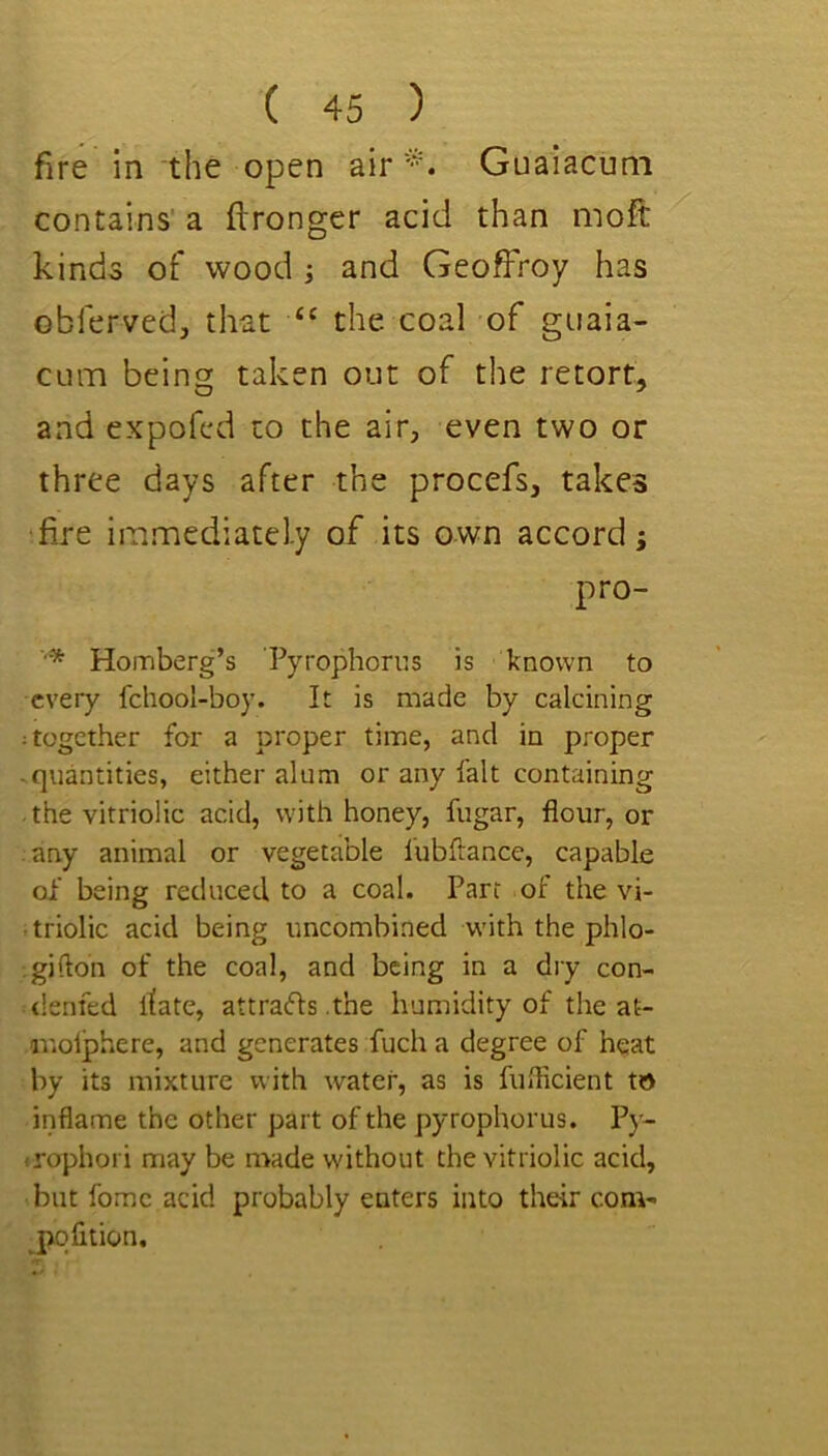 fire in the open airGuaiacuni contains’ a ftronger acid than moft kinds of wood ; and Geoffroy has obferved, that ‘‘ the coal of giiaia- CLim being taken out of the retort, and expofed to the air, even two or three days after the procefs, takes fire immediately of its own accord; pro- ■'* Homberg’s Pyrophorus is known to every fchool-boy. It is made by calcining ; together for a proper time, and in proper .quantities, either alum or any fait containing the vitriolic acid, with honey, fugar, flour, or any animal or vegetable lubftance, capable of being reduced to a coal. Parr of the vi- triolic acid being uncombined with the phlo- igiflon of the coal, and being in a dry con- <!enfed itate, attracts .the humidity of the at- anolphere, and generates fuch a degree of heat by its mixture with water, as is fuflicient to inflame the other part of the pyrophorus. Py- •rophori may be made without the vitriolic acid, but fomc acid probably enters into their com- pofition.