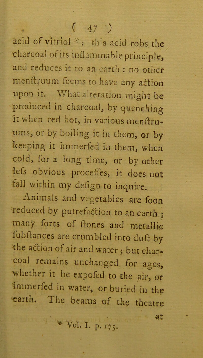 acid of vitriol this acid robs the 'charcoal ofits inflainiTiableprinciple) and reduces it to an earth : no other menftruum feems to have any aflion upon it. What alteration might be produced in charcoal, by quenching it when red hot, in various menftru- ums, or by boiling it in them, or by keeping it immerfed in them, when cold, for a long time, or by other lefs obvious proceffes, it does not fall within my defign to inquire. Animals and vegetables are foon reduced by putrefadion to an earth ; many forts of ftones and metallic fubftances are crumbled into duft by the adion of air and water j but char- coal remains unchanged for ages, ivhether it be expofed to the air, or Immerfed in water, or buried in the •earth. The beams of the theatre at Vol. I, p. 175.