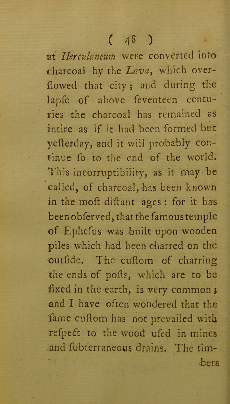lat Herculaneum were converted into charcoal by the Lava^ which over- flowed that city; and during the lapfe of above feventeen centu- ries the charcoal has remained as intire as if it had been formed but yefterday, and it will probably con- tinue fo to the end of the world. This incorruptibility, as it may be called, of charcoal, has been known in the mofl: diftant ages: for it has been obferved, that the famous temple of Ephefus was built upon wooden piles which had been charred on the outfide. The cuflom of charring the ends of pofls, which are to be fixed in the earth, is very common ; and I have often wondered that the fame cuflom has not prevailed with •refpedl to the wood ufed in mines .and fubterraneo-us drains. The fim- -bers