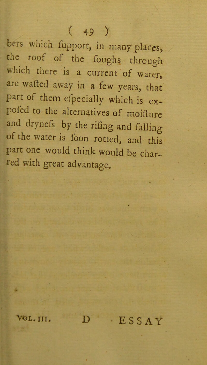 bers which fupport, in many places, the roof of the foughs through which there is a current'of water, are wafted away in a few years, that part of them efpecially which is ex- pofed to the alternatives of moifture and drynefs by the rifing and fallin of the water is foon rotted, and this part one would think would be char- J’ed with great advantage. VOL, III, ^ •ESSAY bO .