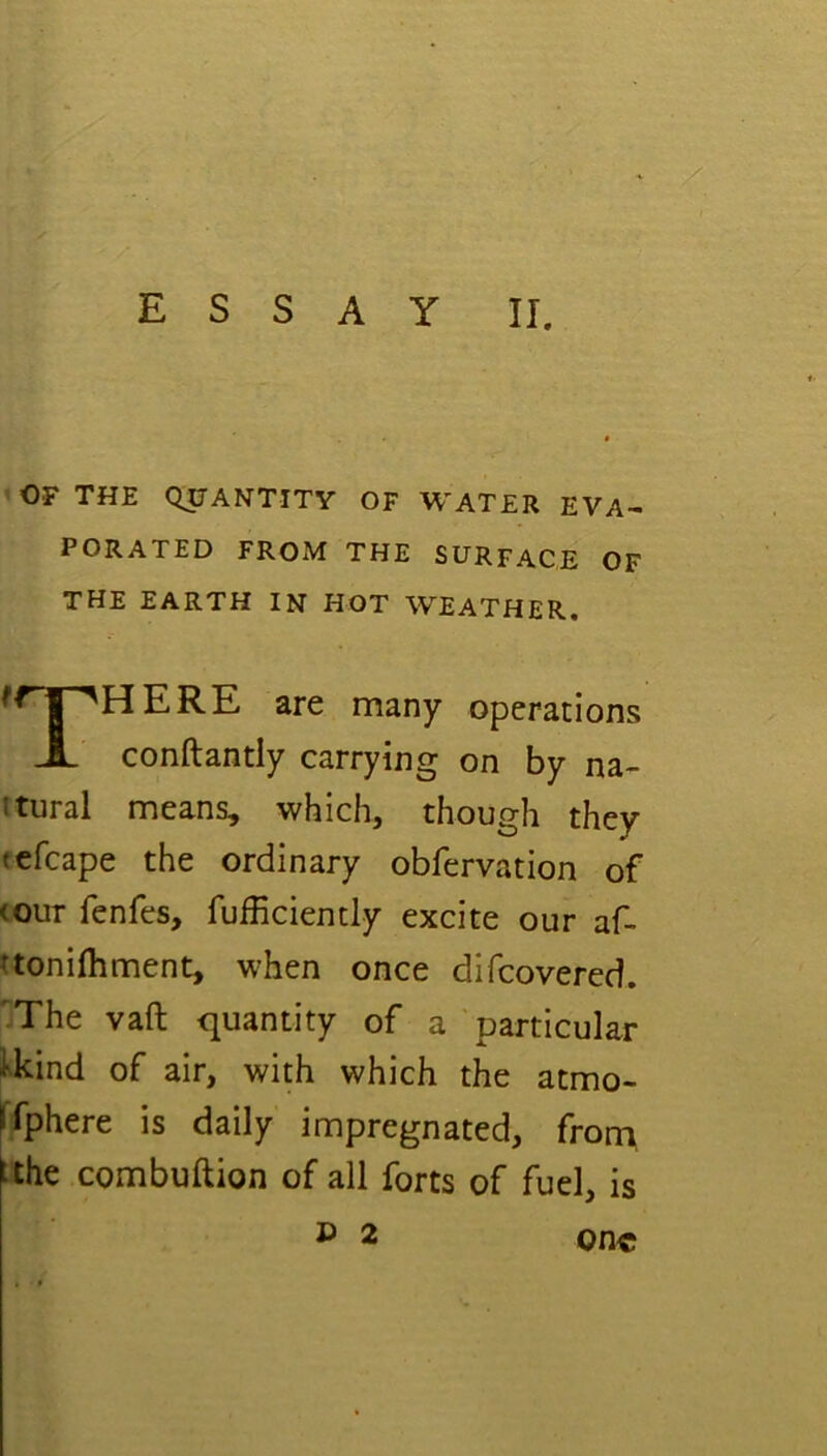 essay II. OF THE QUANTITY OF WATER EVA- PORATED FROM THE SURFACE OF THE EARTH IN HOT WEATHER. HERE are many operations conftantly carrying on by na- itural means, which, though they tefcape the ordinary obfervation of (OUT fenfes, fufficiently excite our af- aonifliment, when once difcovered. ^The vaft quantity of a particular Ucind of air, with which the atmo- Ifphere is daily impregnated, from, ithe combuftion of all forts of fuel, is £> 2 one