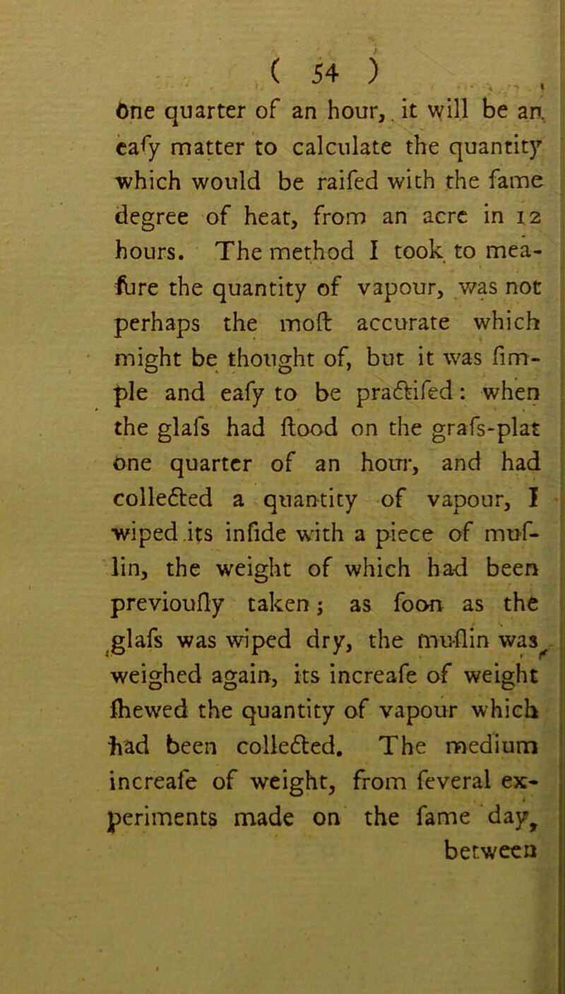 6ne quarter of an hour,. it will be an, cafy matter to calculate the quantit)’’ which would be raifed with the fame degree of heat, from an acre in i2 hours. The method I took to mea- ibre the quantity of vapour, v/as not perhaps the moft accurate which might be thought of, but it was fim- ple and eafy to be pra6^ifed: when the glafs had flood on the grafs-plat One quarter of an hour, and had collefted a quantity of vapour, I wiped its infide with a piece of muf- lin, the weight of which had been previoufly taken; as foon as the glafs was wiped dry, the muflin was weighed again, its increafe of weight fhewed the quantity of vapour which had been colle6led. The medium increafe of weight, from feveral ex- periments made on the fame day^ between