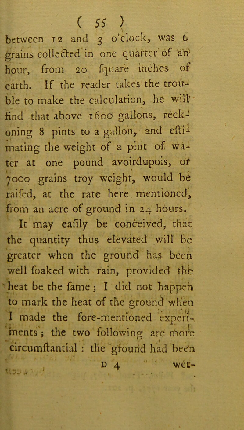 between 12 and 3 o’clock, was 0 grains colie (fled'in one quarter of a'rf hour, from 20 fquare inches of earth. If the reader takes the trou- ble to make the calculation, he wdl find that above i6co gallons, reck- oning 8 pints to a gallon, and efii-^ mating the weight of a pint of wa- ter at one pound avoirdupois, or 7000 grains troy weight, would be raifed, at the rate here mentioned^ from an acre of ground in 24 hours. It may eafily be conceived, that the quantity thus elevated will be greater when the ground has been well foaked with rain, provided the • heat be the fame j I did not happen to mark the heat of the grouncl when I made the fore-mentioned experi-. ments j the two follov/ing are moi*e circumftantial ; the ground had been ^ D 4 ' v/ec-