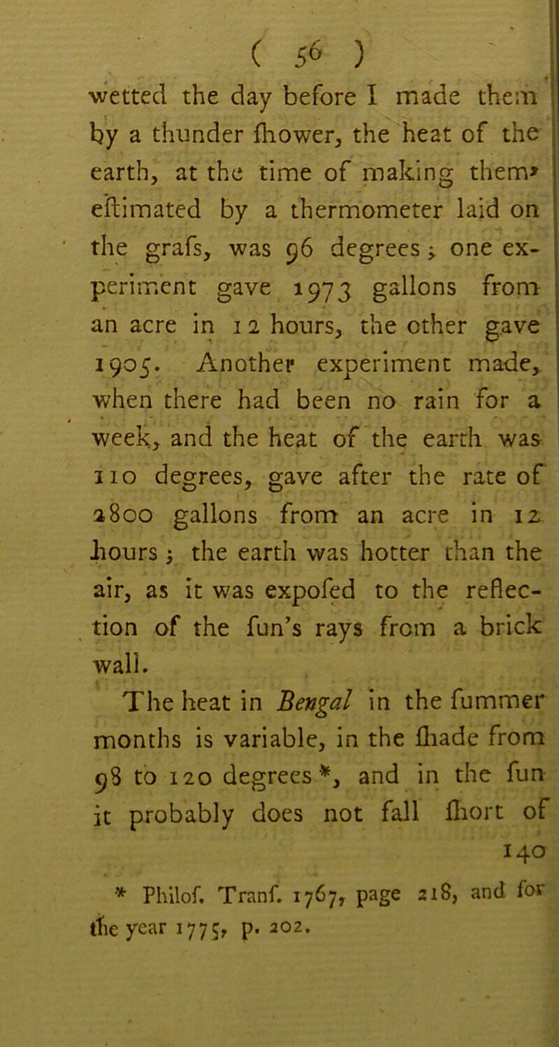 f wetted the day before I made them X by a thunder fhower, the heat of the earth, at the time of making them> eftimated by a thermometer laid on the grafs, was 56 degreesone ex- periment gave 1973 gallons from an acre in i 2 hours, the other gave 1905. Another experiment made, when there had been no rain for a week, and the heat of the earth was no degrees, gave after the rate of a800 gallons from an acre in iz hours ’j the earth was hotter than the air, as it was expofed to the reflec- tion of the fun’s rays from a brick wall. The heat in Bengal in the fummer months is variable, in the fliade from 98 to 120 degrees '*, and in the fun it probably does not fall Hiort of 140 * Philof. Tranf. 1767? page 218, and for the year 1775, p. 202.