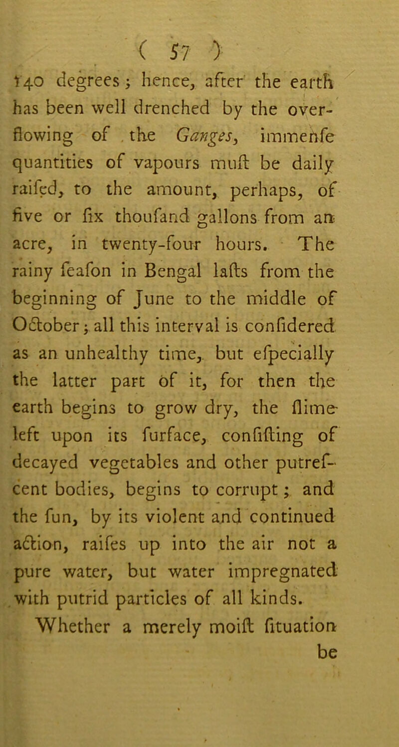 t 40 degrees; hence, after the earth has been well drenched by the over- flowing of . the Ganges, immertfe quantities of vapours muft be daily raifed, to the amount, perhaps, of five or fix thoufand gallons from art acre, in twenty-four hours. The rainy feafon in Bengal lafts from the beginning of June to the middle of 06tober; all this interval is confidered as an unhealthy time,, but efpecially the latter part of it, for then the earth begins to grow dry, the flime- left upon its furface, confifting of decayed vegetables and other putref- cent bodies, begins to corrupt; and the fun, by its violent and continued a6lion, raifes up into the air not a pure water, but water impregnated with putrid particles of all kinds. Whether a merely moifl; fituation be