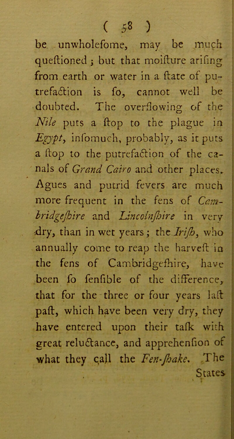 be, unwholefome, may be much queftioned ^ but that moifture arifing from earth or water in a ft ate of pu- trefa6tion is fo, cannot well be doubted. The overflowing of the Nile puts a ftop to the plague in ; E^’pt, infomuch, probably, as it puts I a ftop to the putrefaftion of the ca- | nals of Grand Cairo and other places. Agues and putrid fevers are much more frequent in the fens of Cam- hridgejhire and LincolnJJjtre in very | •.dry, than in wet years; the Irijh, who ! annually come to reap the harveft in I the fens of Cambridgefliire, have f been fo fenfible of the difference, that for the three or four years luft I paft, which have been very dry, they have entered upon their talk with great reluftancc, and apprehenfion of what they call the Fen-Jleake. The States I