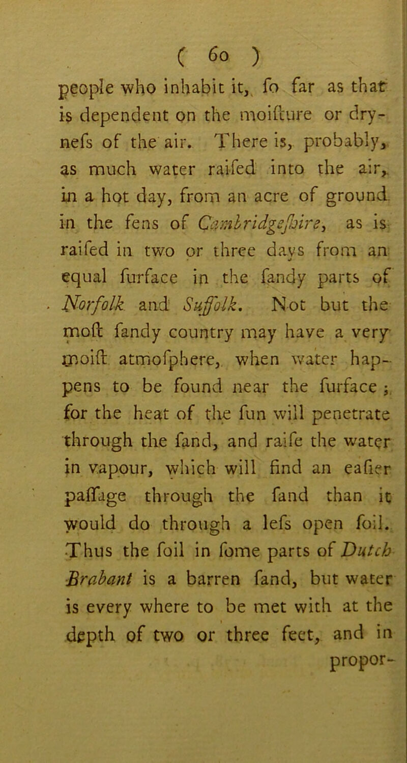 ( ) people who inhabit it, fo far as that is dependent on the moifcure or dry- i nefs of the air. There is, probably, as much water raifed into the air,. 1 in a hot day, from an acre of ground, in the fens of Camhridgefmrs^ as is- raifed in two or three da.vs from an equal furface in the fandy parts of Norfolk and Suf'olk. Not but the mod fandy country may have a very Qnoift atmofphere, when water hap- pens to be found near the furface for the heat of the fun will penetrate through the fand, and raife the water in vapour, which will find an eafier paffage through the fand than it would do through a lefs open foil. •Thus the foil in feme parts of Dutch Brabant is a barren fand, but water is every where to be met with at the depth of two or three feet, and in propor-