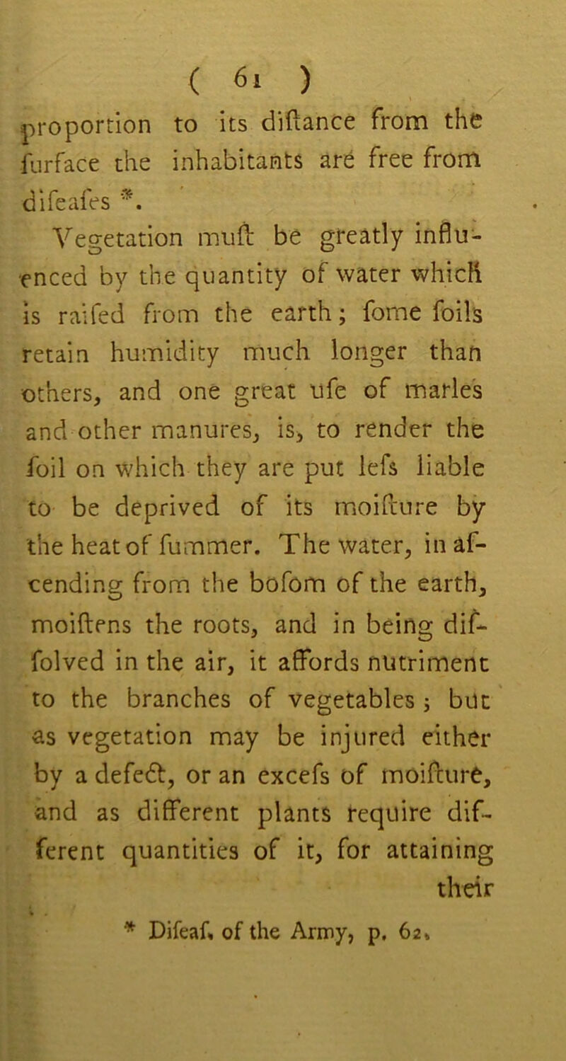 ( 6. ) proportion to its diftance from the fnrface the inhabitants are free from difeafes Vegetation imifb be gteatly influ- enced by the quantity of water which is raifed from the earth; fome foils retain humidity much longer than others, and one great ufe of marie's and other manures, is^ to render the foil on which they are put lefs liable to be deprived of its moihure by the heat of fummer. The water, in af- cending from the bofom of the earth, moiftens the roots, and in being dif- folved in the air, it affords nutriment to the branches of vegetables j but' as vegetation may be injured either by a defedf, or an excefs of moiftiire, and as different plants require dif- ferent quantities of it, for attaining their * Difeaf, of the Army, p, 62*