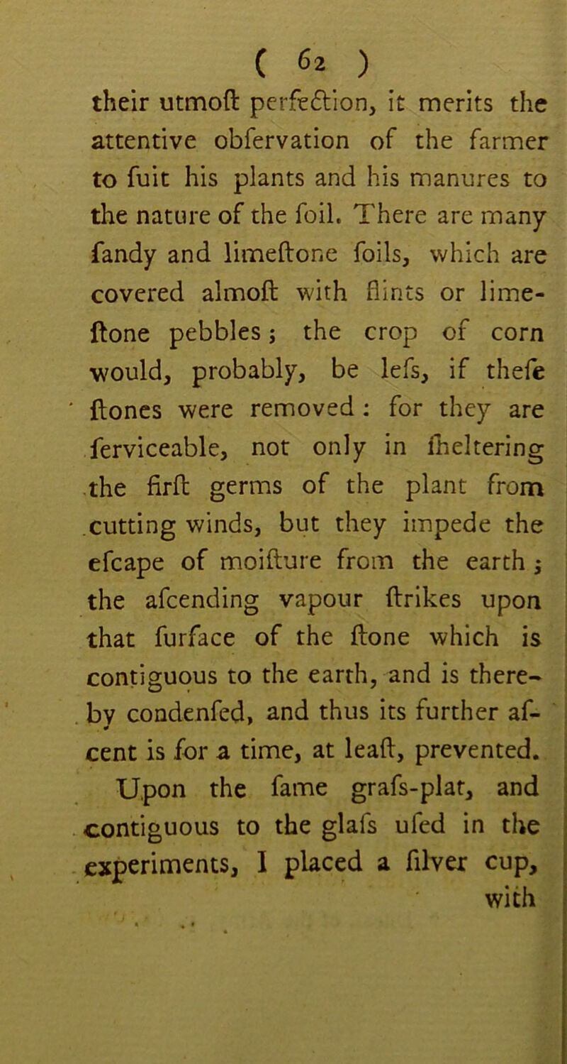 their utmoft perfeftlon, it merits the attentive obfervation of the farmer to fuit his plants and his manures to the nature of the foil. There are many fandy and limeftone foils, which are covered almoft with flints or lime- ftone pebbles; the crop of corn would, probably, be lefs, if thefe ftoncs were removed : for they are ferviceable, not only in fheltering the firft germs of the plant from cutting winds, but they impede the efcape of moifture from the earth ^ the afcending vapour ftrikes upon that furface of the ftone which is contiguous to the earth, and is there- by condenfed, and thus its further af- cent is for a time, at leaft, prevented. Upon the fame grafs-plat, and contiguous to the glafs ufed in the experiments, 1 placed a filver cup, with