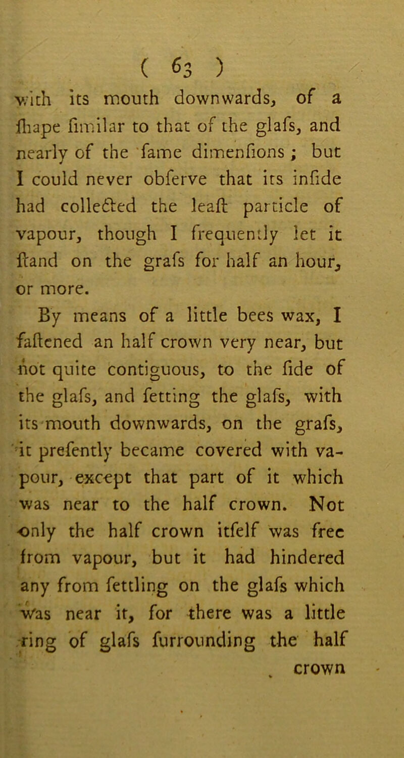 v.ich its mouth downwards, of a 111 ape fimilar to that of the glafs, and nearly of the ‘fame dimenfions ; but I could never obferve that its infide had colledfed the leaft particle of vapour, though I frequently let it ftand on the grafs for half an hour, or more. By means of a little bees wax, I faftcned an half crown very near, but hot quite contiguous, to the fide of the glafs, and fetting the glafs, with its mouth downwards, on the grafs, dt prefently became covered with va- pour, excopt that part of it which was near to the half crown. Not only the half crown itfelf was free from vapour, but it had hindered any from fettling on the glafs which Vas near it, for there was a little ring of glafs furrounding the half crown