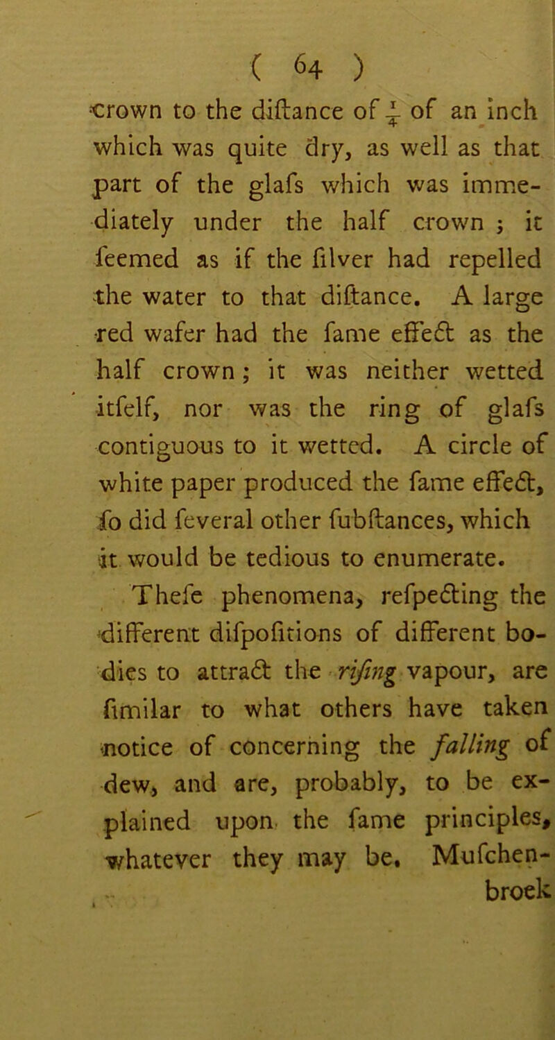 •crown to the diftance of i of an inch 4 m which was quite dry, as well as that part of the glafs which was imrPxC- diately under the half crown ; it feemed as if the filver had repelled the water to that diftance. A large ■red wafer had the fame efFedt as the half crown; it was neither wetted itfelf, nor was the ring of glafs contiguous to it wetted. A circle of white paper produced the fame e£fe(5t, fo did feveral other fubftances, which ‘it would be tedious to enumerate. Thefe phenomena, refpedting the 'different difpofitions of different bo- dies to attrad the > rifmg vapour, are fimilar to what others have taken 'notice of concerning the falling of dew, and are, probably, to be ex- plained upon, the fame principles, whatever they may be, Mufehen- broek
