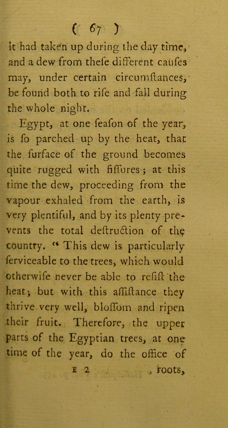 (• 6; ) It had taken up during the day time, and a dew from thefe different caufes may, under certain circumftances, be found both to rife and fall during the whole night. Egypt, at one feafon of the year, is fo parched up by the heat, that the furface of the ground becomes quite rugged with fiffiires; at this time the dew, proceeding from the vapour exhaled from the earth, is very plentiful, and by its plenty pre- vents the total deftruflion of th^ country. “ This dew is particularly ferviceable to the trees, which would otherwife never be able to refifl the heat; but with this affiftance they thrive very well, bloffom and ripen their fruit. Therefore, the upper parts of the Egyptian trees, at one time of the year, do the office of E 2 . , root6>