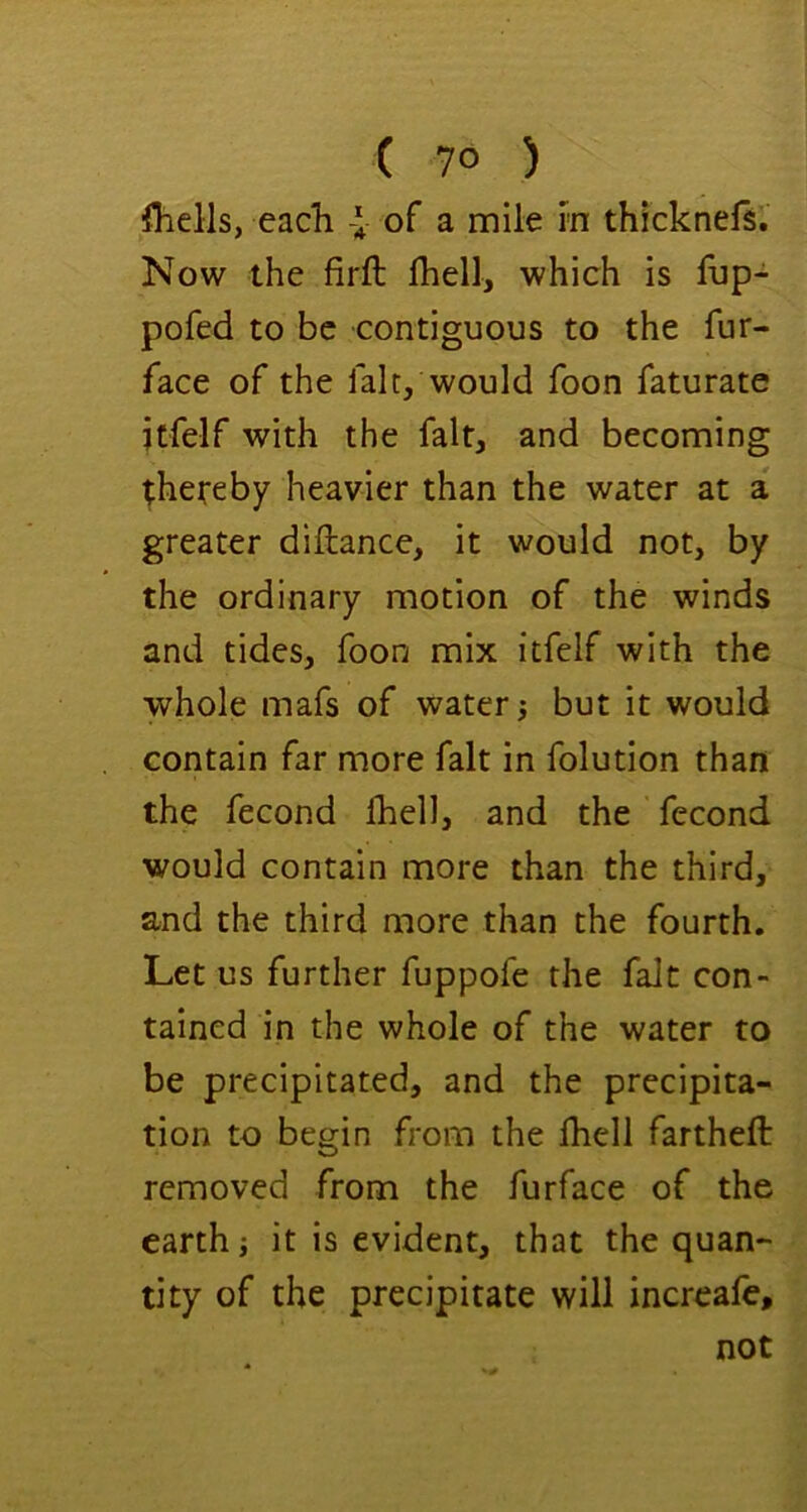 ( 7° ) ihells, each I of a mile rn thicknefs. Now the firft fhell, which is fup- pofed to be contiguous to the fur- face of the fait, would foon faturate jtfelf with the fait, and becoming thereby heavier than the water at a greater diftance, it would not, by the ordinary motion of the winds and tides, foon mix itfelf with the whole mafs of watery but it would contain far more fait in folution than the fecond Ihell, and the fecond would contain more than the third, and the third more than the fourth. Let us further fuppofe the fait con- tained in the whole of the water to be precipitated, and the precipita- tion to begin from the ihell fartheft removed from the furface of the earth j it is evident, that the quan- tity of the precipitate will incrcafe, not