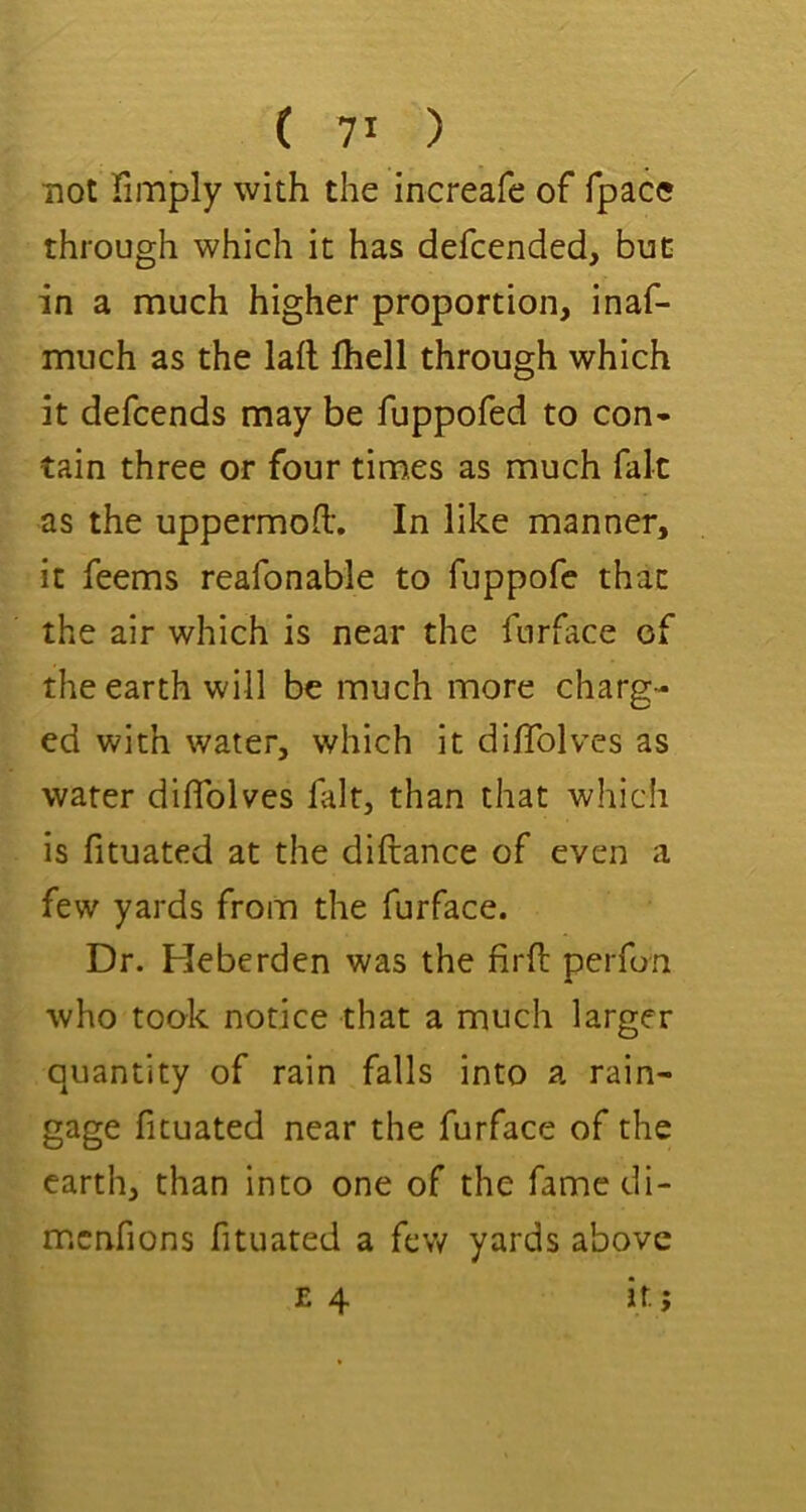 not fimply with the increafe of fpace through which it has defcended, but in a much higher proportion, inaf- much as the lafl fhell through which it defcends may be fuppofed to con» tain three or four times as much fait as the uppermod. In like manner, it feems reafonable to fuppofe that the air which is near the furface of the earth will be much more charg- ed with water, which it diflblves as water diflblves fait, than that which is fituated at the diftance of even a few yards from the furface. Dr. Heberden was the firll perfon who took notice that a much larger quantity of rain falls into a rain- gage fituated near the furface of the earth, than into one of the famedi- menfions fituated a few yards above E 4 it;