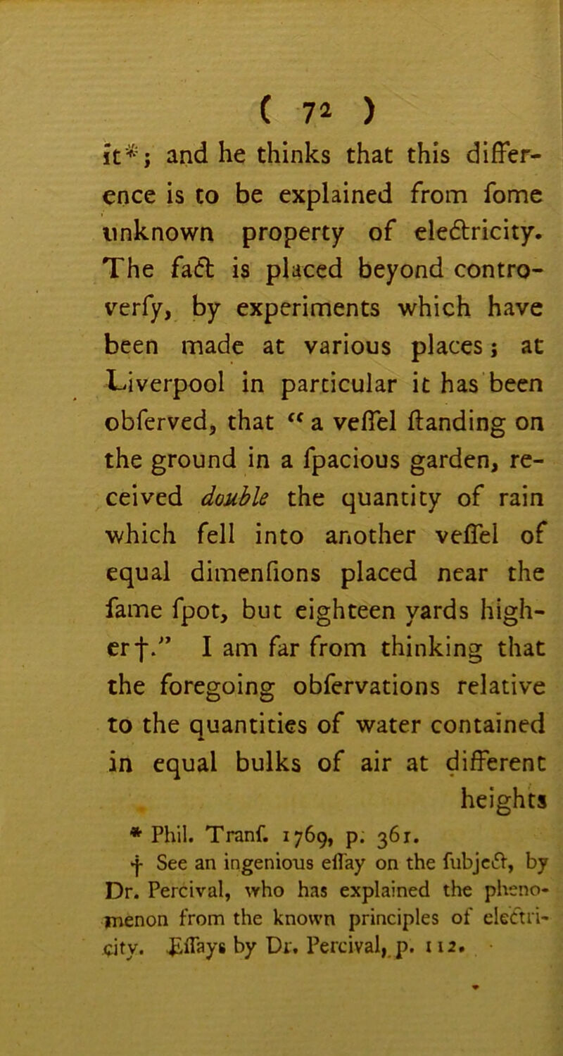 ( 74 ) k*; and he thinks that this differ- ence is to be explained from fomc unknown property of clefbricity. The faft is placed beyond contro- verfy, by experiments which have been made at various places j at Liverpool in particular it has been obferved, that “ a veffel Handing on the ground in a fpacious garden, re- ceived double the quantity of rain which fell into another veffel of equal dimenfions placed near the fame fpot, but eighteen yards high- er f/’ I am far from thinking that the foregoing obfervations relative to the quantities of water contained in equal bulks of air at different heights * Phil. Tranf. 1769, p. 361. •j- See an ingenious elTay on the fubjcift, by Dr. Percival, who has explained the pheno- menon from the known principles of electri- city. ^flays by Dr. Percival,.p. 112.