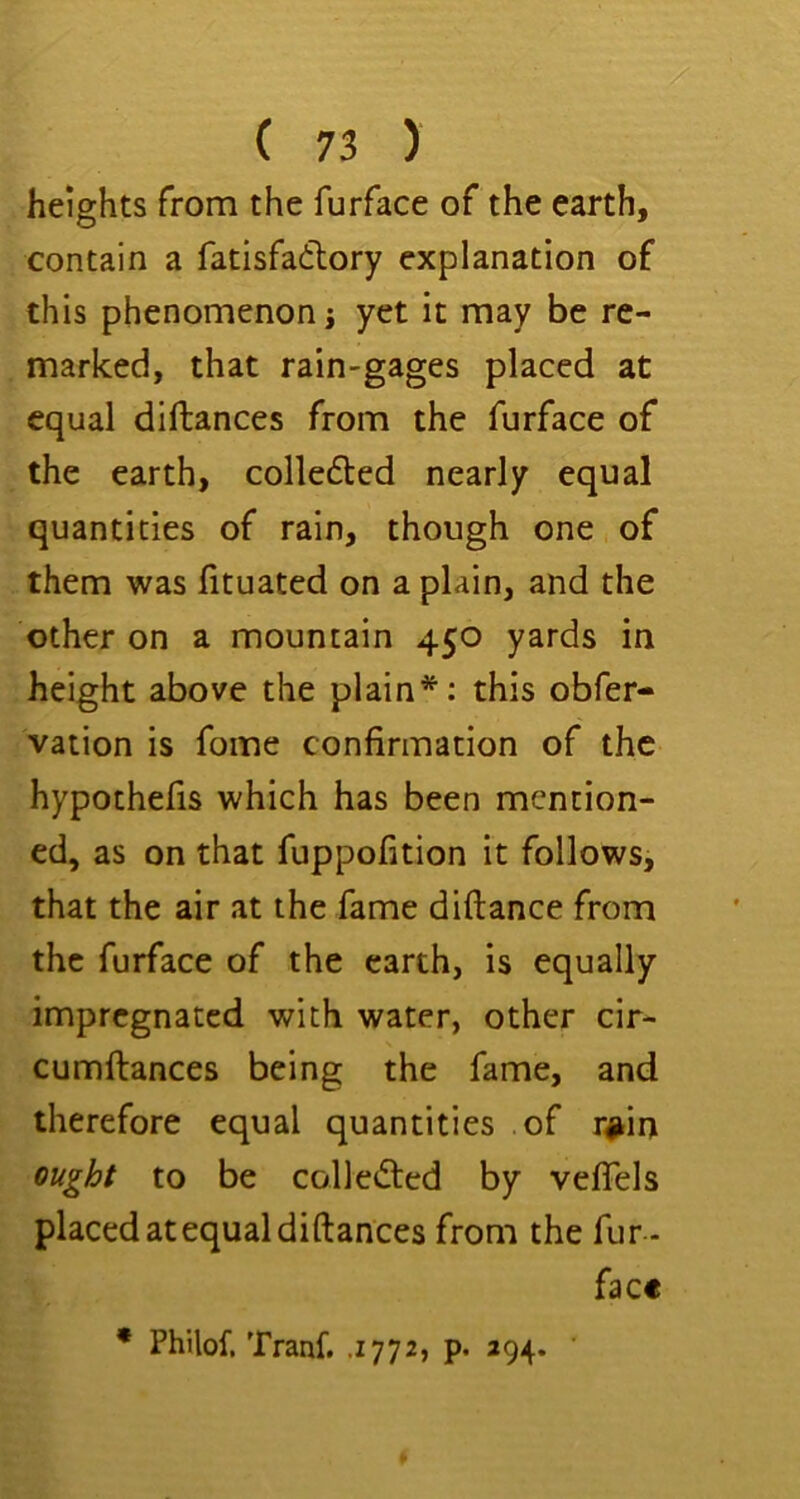 heights rrom the furface of the earth, contain a fatisfadlory explanation of this phenomenon j yet it may be re- marked, that rain-gages placed at equal diftances from the furface of the earth, colledled nearly equal quantities of rain, though one of them was htuated on a plain, and the other on a mountain 450 yards in height above the plain*; this obfer- vation is fome confirmation of the hypothefis which has been mention- ed, as on that fuppofition it follows, that the air at the fame diftance from the furface of the earth, is equally impregnated with water, other cir- cumftances being the fame, and therefore equal quantities of r#in ought to be colle(5ted by vefiels placed at equal diftances from the fur - facc * Philof. Tranf. .1772, p. 294.