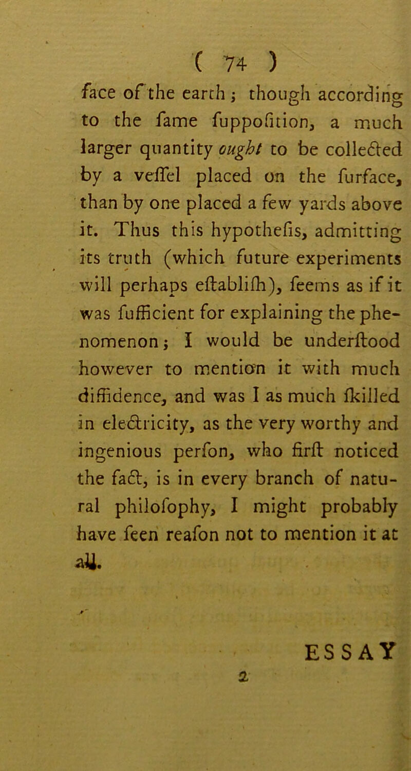 face of the earth ; though according to the fame fuppofition, a much larger quantity oughf to be colle6i:ed by a veiTel placed on the furface, than by one placed a few yards above it. Thus this hypothefis, admitting its truth (which future experiments will perhaps eftablifh), feems as if it was fufficient for explaining the phe- nomenon j I would be underftood however to m.endon it with much diffidence, and was I as much Ikilled in eledricity, as the very worthy and ingenious perfon, who firft noticed the faft, is in every branch of natu- ral philofophy, I might probably have feen reafon not to mention it at all. 2 ESSAY