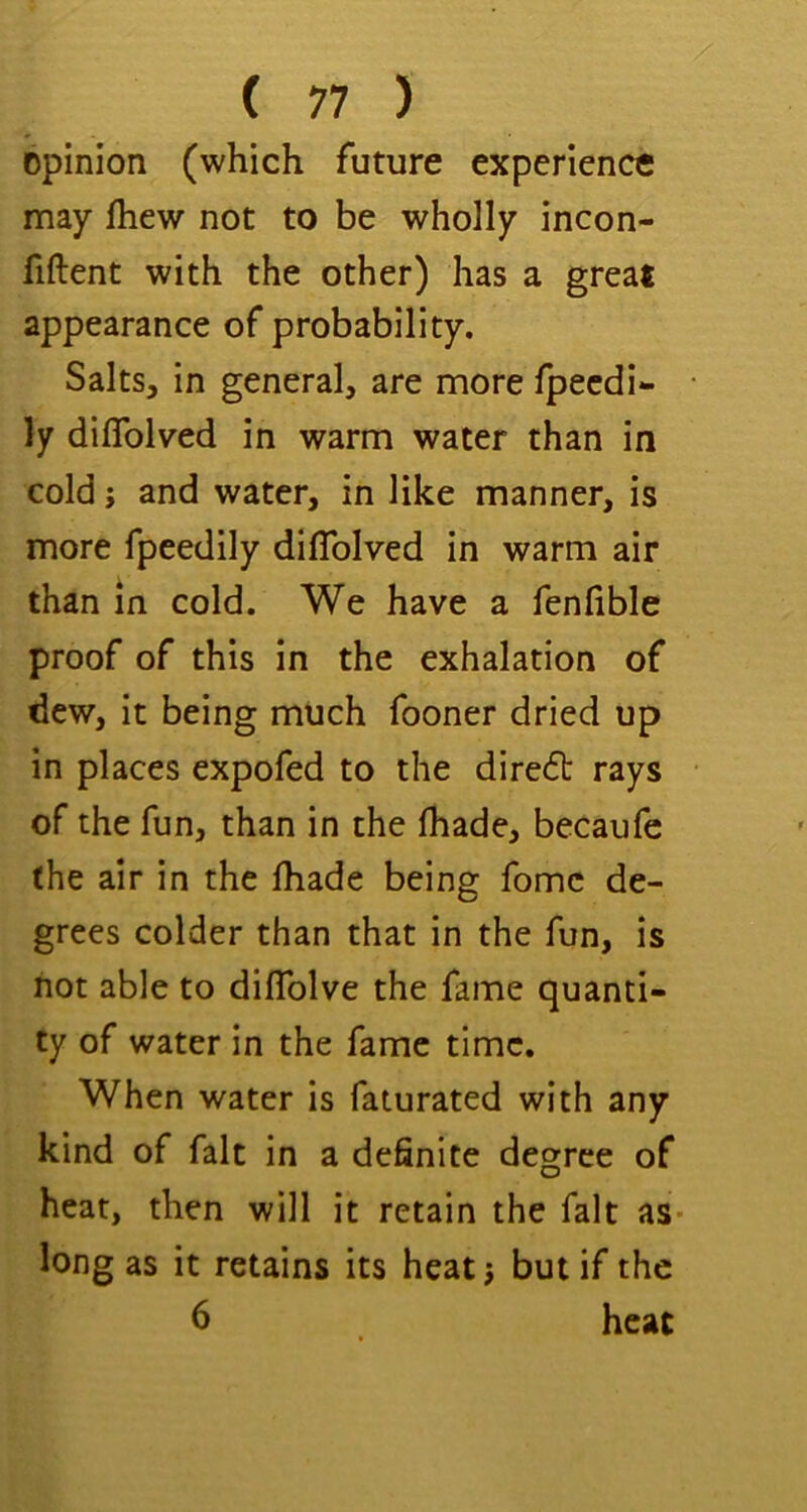 opinion (which future experience may fhew not to be wholly incon- fiftent with the other) has a great appearance of probability. Salts, in general, are more Ipecdi- ly diflblved in warm water than in cold; and water, in like manner, is more fpeedily diflblved in warm air than in cold. We have a fenfible proof of this in the exhalation of dew, it being much fooner dried up in places expofed to the diredt rays of the fun, than in the fhade, becaufe (he air in the lhade being fomc de- grees colder than that in the fun, is hot able to diflfolve the fame quanti- ty of water in the fame time. When water is faturated with any kind of fait in a definite degree of heat, then will it retain the fait as* long as it retains its heatj but if the 6 heat